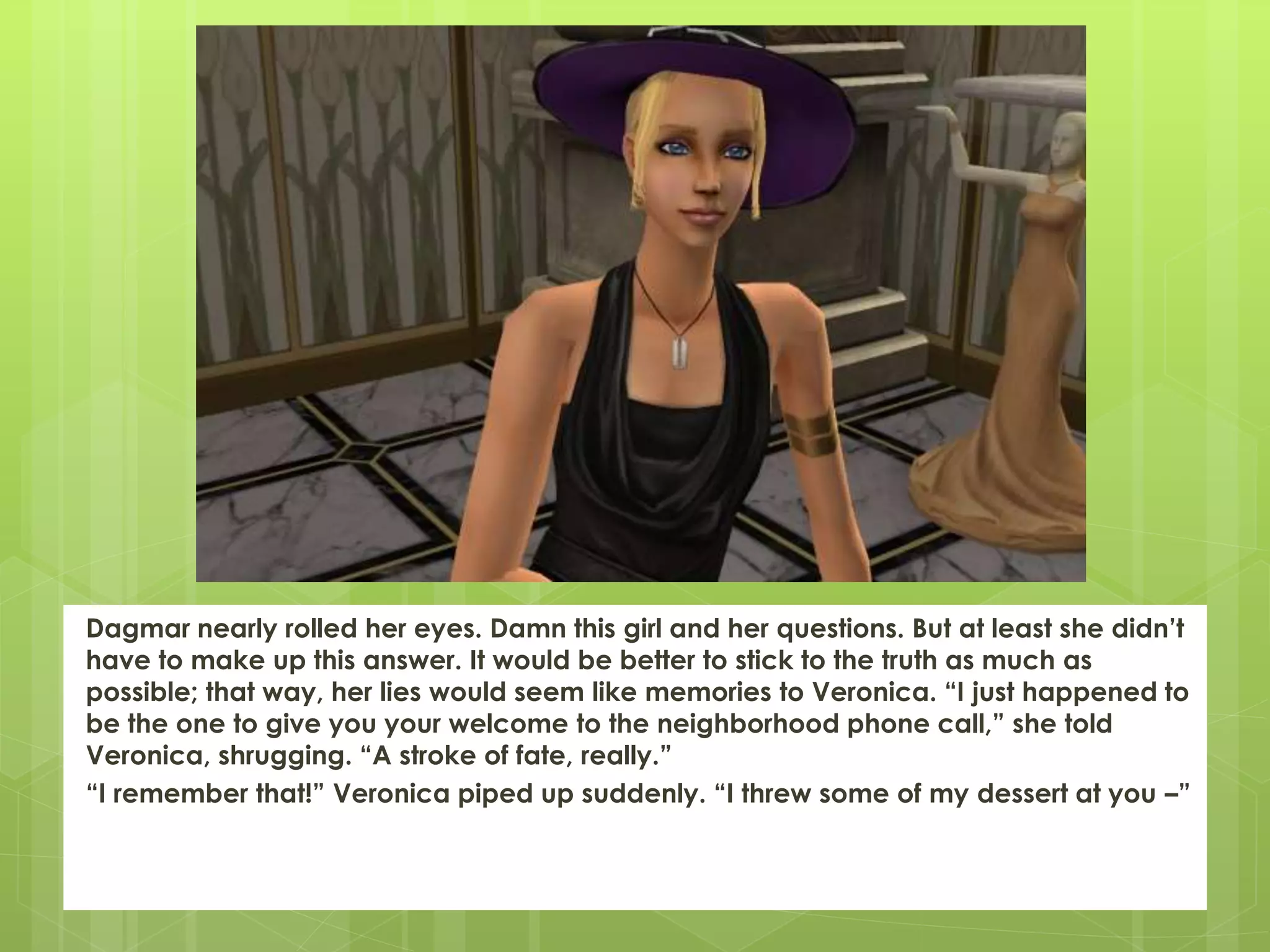 Dagmar nearly rolled her eyes. Damn this girl and her questions. But at least she didn’t
have to make up this answer. It would be better to stick to the truth as much as
possible; that way, her lies would seem like memories to Veronica. “I just happened to
be the one to give you your welcome to the neighborhood phone call,” she told
Veronica, shrugging. “A stroke of fate, really.”
“I remember that!” Veronica piped up suddenly. “I threw some of my dessert at you –”
 