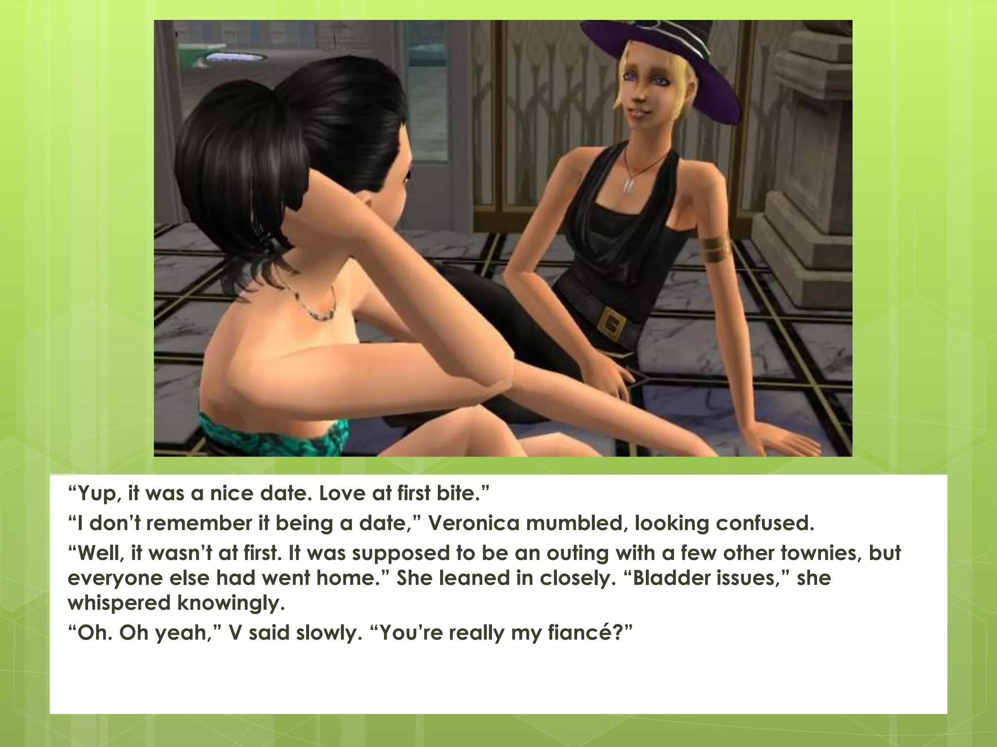 “Yup, it was a nice date. Love at first bite.”
“I don’t remember it being a date,” Veronica mumbled, looking confused.
“Well, it wasn’t at first. It was supposed to be an outing with a few other townies, but
everyone else had went home.” She leaned in closely. “Bladder issues,” she
whispered knowingly.
“Oh. Oh yeah,” V said slowly. “You’re really my fiancé?”
 