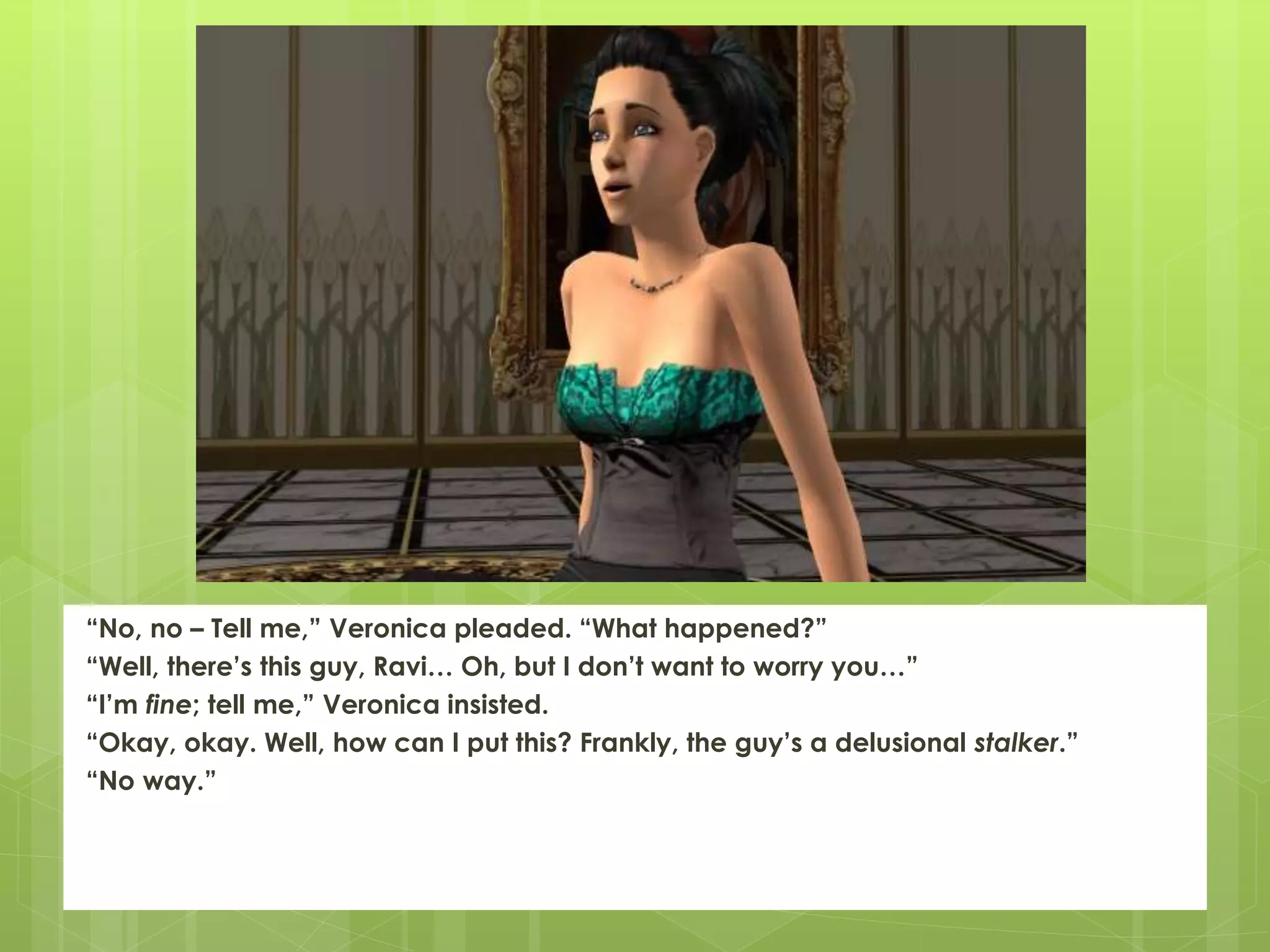 “No, no – Tell me,” Veronica pleaded. “What happened?”
“Well, there’s this guy, Ravi… Oh, but I don’t want to worry you…”
“I’m fine; tell me,” Veronica insisted.
“Okay, okay. Well, how can I put this? Frankly, the guy’s a delusional stalker.”
“No way.”
 