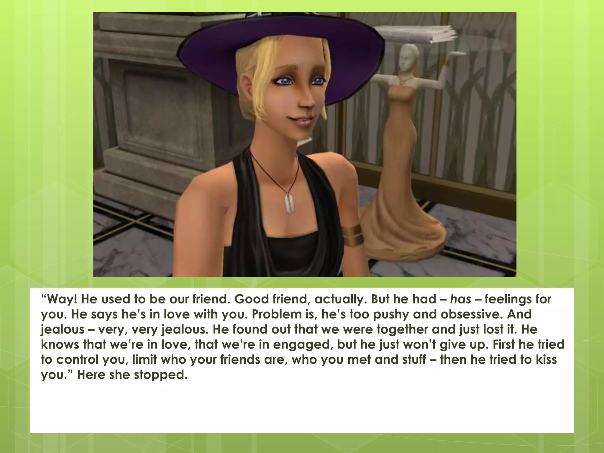 “Way! He used to be our friend. Good friend, actually. But he had – has – feelings for
you. He says he’s in love with you. Problem is, he’s too pushy and obsessive. And
jealous – very, very jealous. He found out that we were together and just lost it. He
knows that we’re in love, that we’re in engaged, but he just won’t give up. First he tried
to control you, limit who your friends are, who you met and stuff – then he tried to kiss
you.” Here she stopped.
 