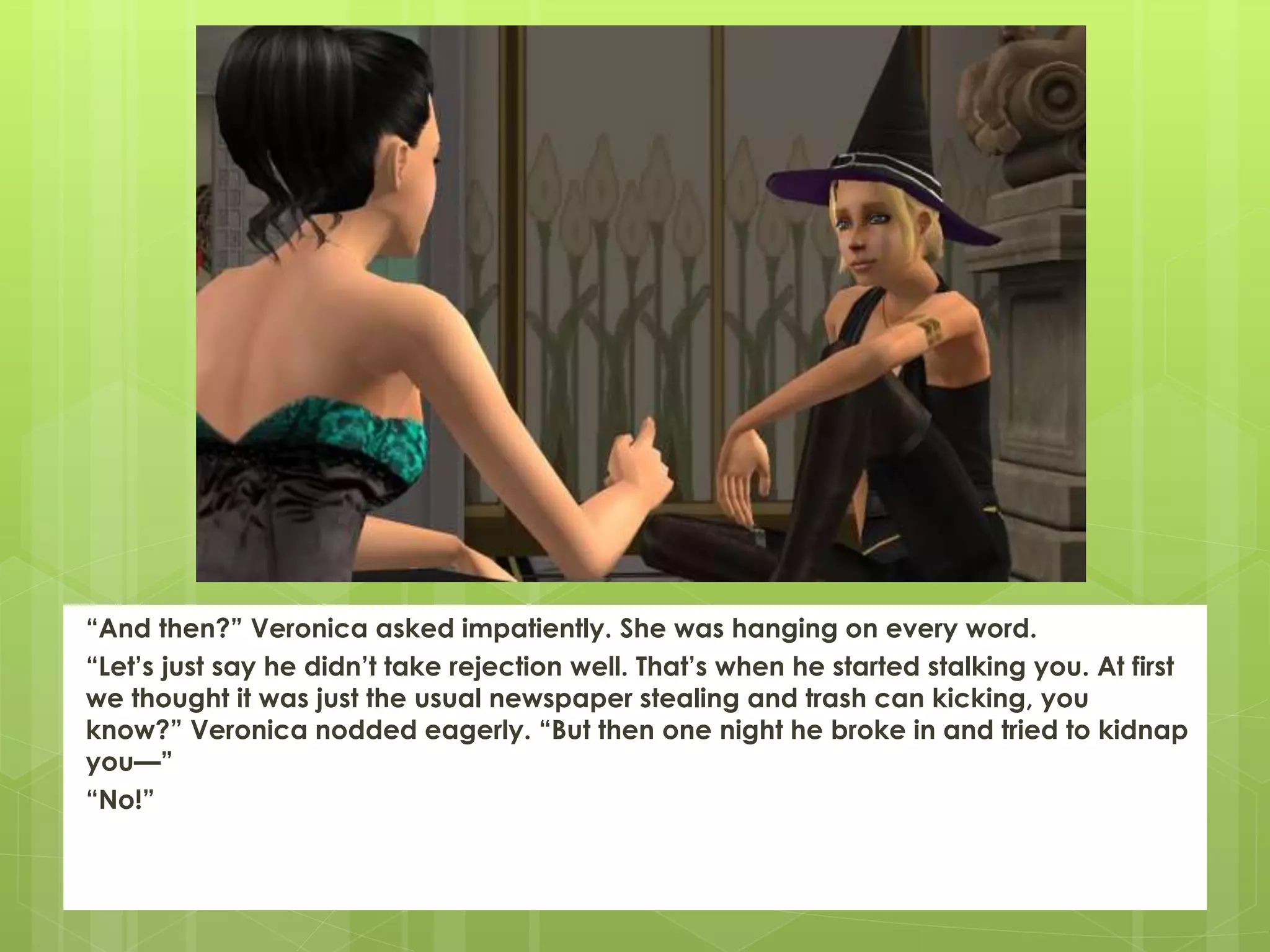 “And then?” Veronica asked impatiently. She was hanging on every word.
“Let’s just say he didn’t take rejection well. That’s when he started stalking you. At first
we thought it was just the usual newspaper stealing and trash can kicking, you
know?” Veronica nodded eagerly. “But then one night he broke in and tried to kidnap
you—”
“No!”
 