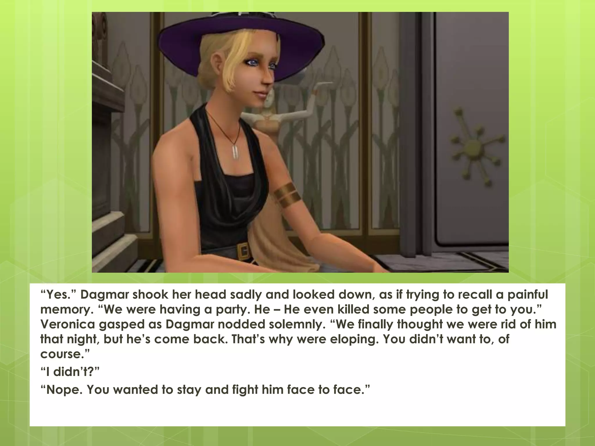 “Yes.” Dagmar shook her head sadly and looked down, as if trying to recall a painful
memory. “We were having a party. He – He even killed some people to get to you.”
Veronica gasped as Dagmar nodded solemnly. “We finally thought we were rid of him
that night, but he’s come back. That’s why were eloping. You didn’t want to, of
course.”
“I didn’t?”
“Nope. You wanted to stay and fight him face to face.”
 