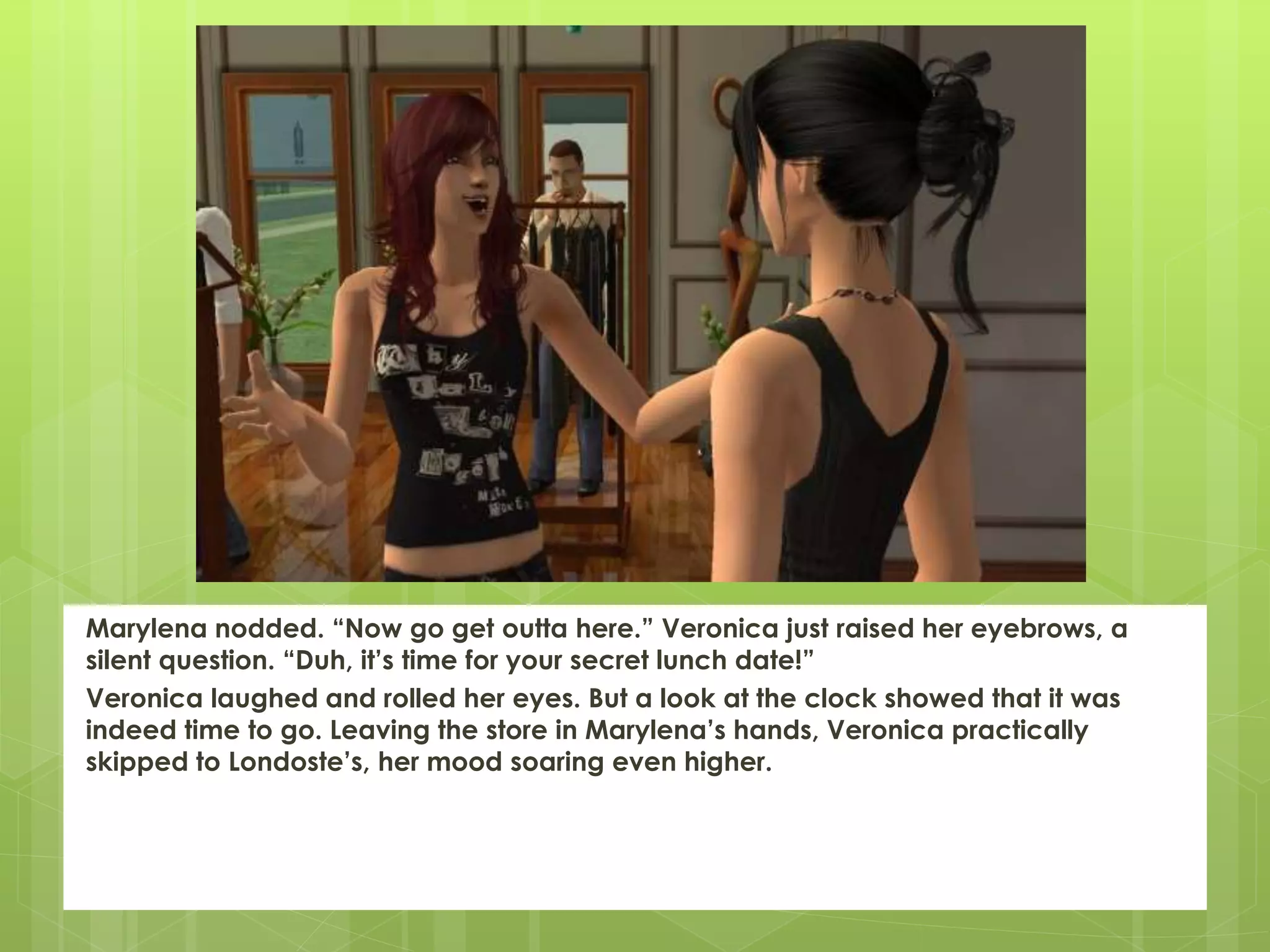 Marylena nodded. “Now go get outta here.” Veronica just raised her eyebrows, a
silent question. “Duh, it’s time for your secret lunch date!”
Veronica laughed and rolled her eyes. But a look at the clock showed that it was
indeed time to go. Leaving the store in Marylena’s hands, Veronica practically
skipped to Londoste’s, her mood soaring even higher.
 