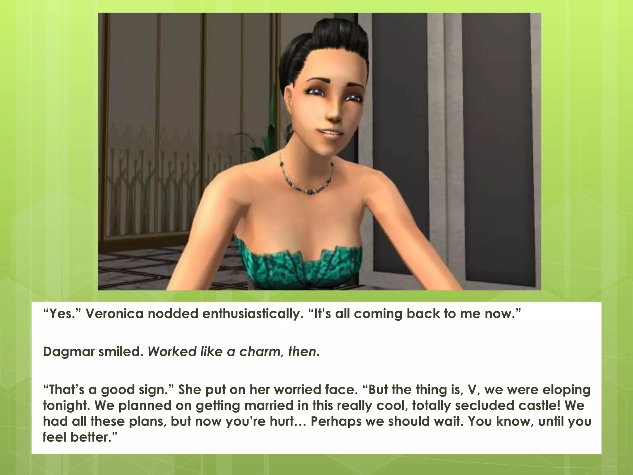 “Yes.” Veronica nodded enthusiastically. “It’s all coming back to me now.”
Dagmar smiled. Worked like a charm, then.
“That’s a good sign.” She put on her worried face. “But the thing is, V, we were eloping
tonight. We planned on getting married in this really cool, totally secluded castle! We
had all these plans, but now you’re hurt… Perhaps we should wait. You know, until you
feel better.”
 