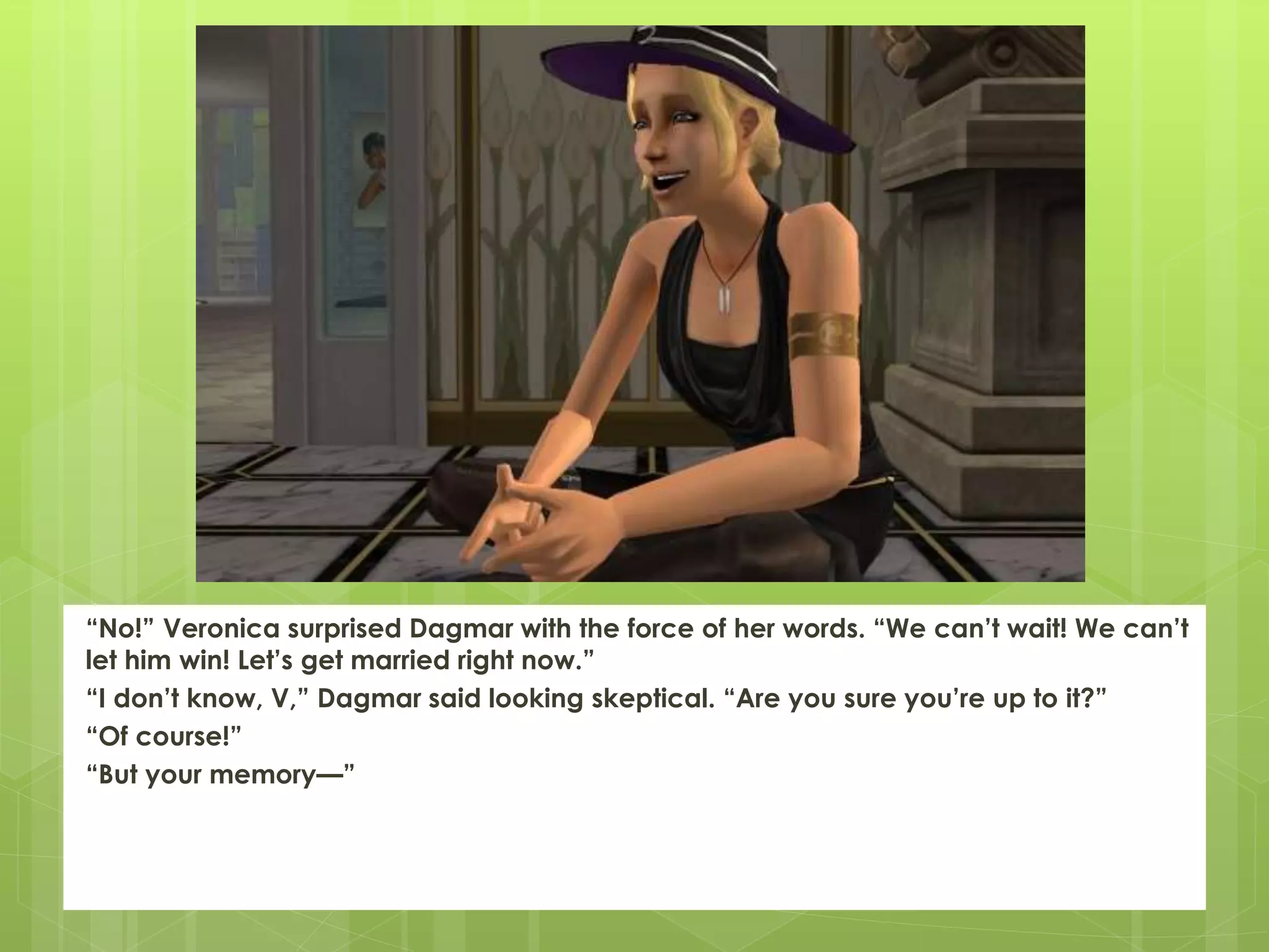 “No!” Veronica surprised Dagmar with the force of her words. “We can’t wait! We can’t
let him win! Let’s get married right now.”
“I don’t know, V,” Dagmar said looking skeptical. “Are you sure you’re up to it?”
“Of course!”
“But your memory—”
 