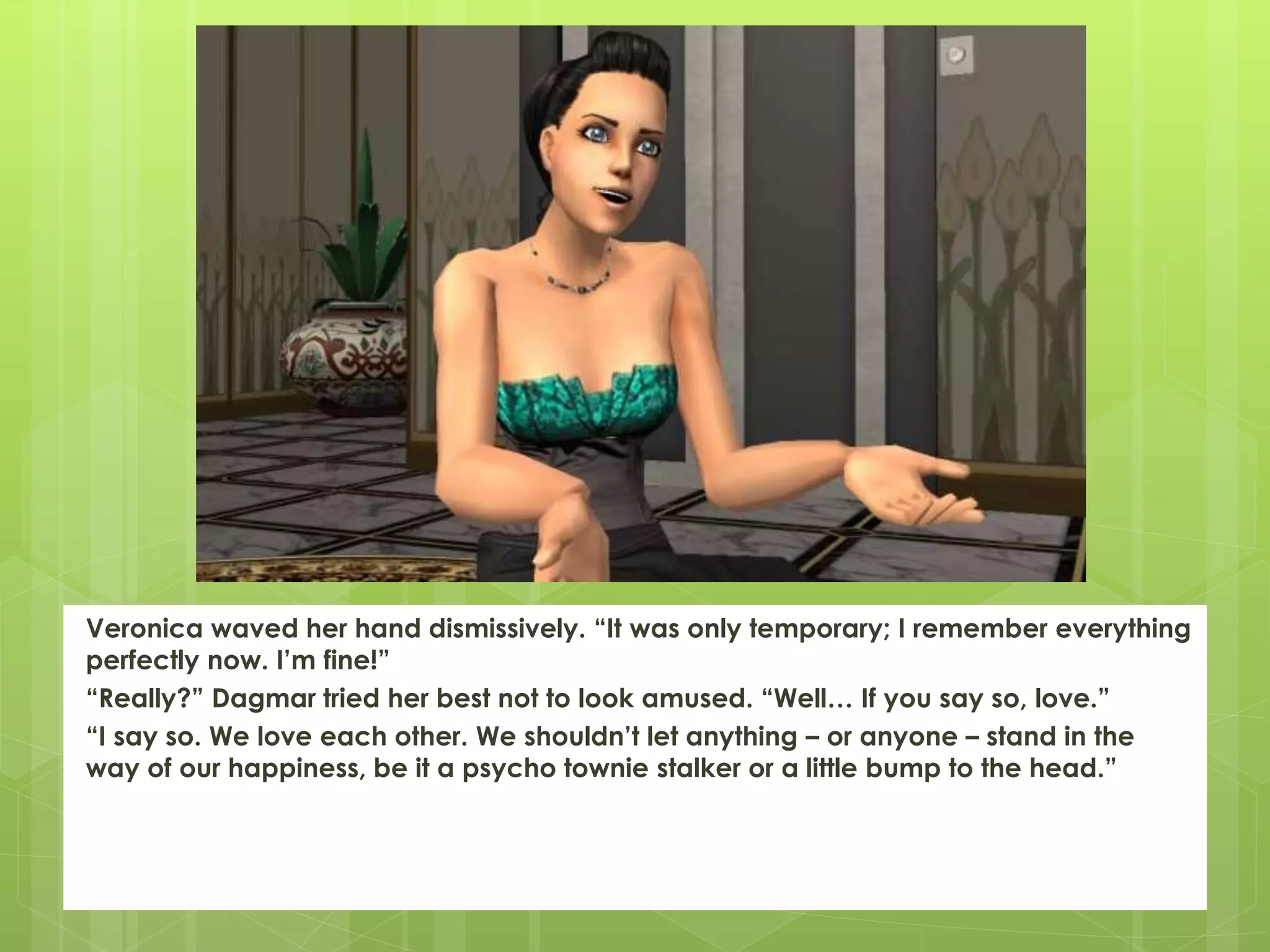 Veronica waved her hand dismissively. “It was only temporary; I remember everything
perfectly now. I’m fine!”
“Really?” Dagmar tried her best not to look amused. “Well… If you say so, love.”
“I say so. We love each other. We shouldn’t let anything – or anyone – stand in the
way of our happiness, be it a psycho townie stalker or a little bump to the head.”
 