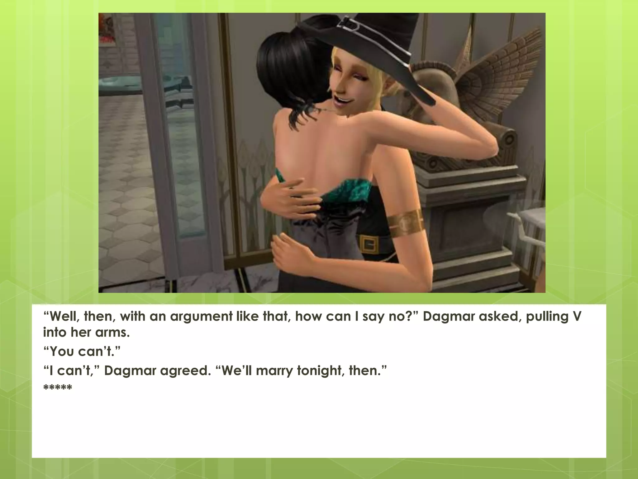 “Well, then, with an argument like that, how can I say no?” Dagmar asked, pulling V
into her arms.
“You can’t.”
“I can’t,” Dagmar agreed. “We’ll marry tonight, then.”
*****
 