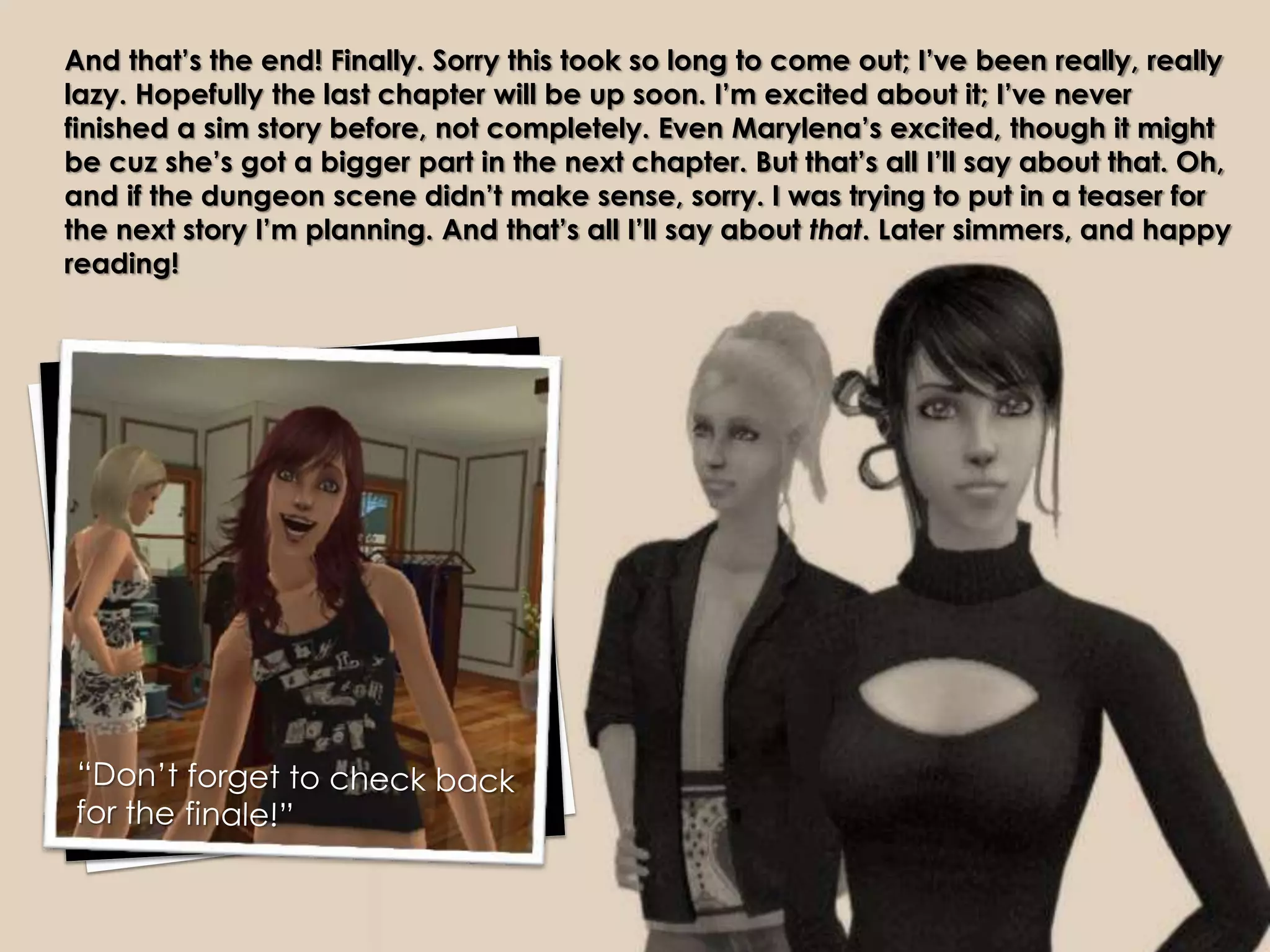 And that’s the end! Finally. Sorry this took so long to come out; I’ve been really, really
lazy. Hopefully the last chapter will be up soon. I’m excited about it; I’ve never
finished a sim story before, not completely. Even Marylena’s excited, though it might
be cuz she’s got a bigger part in the next chapter. But that’s all I’ll say about that. Oh,
and if the dungeon scene didn’t make sense, sorry. I was trying to put in a teaser for
the next story I’m planning. And that’s all I’ll say about that. Later simmers, and happy
reading!
 