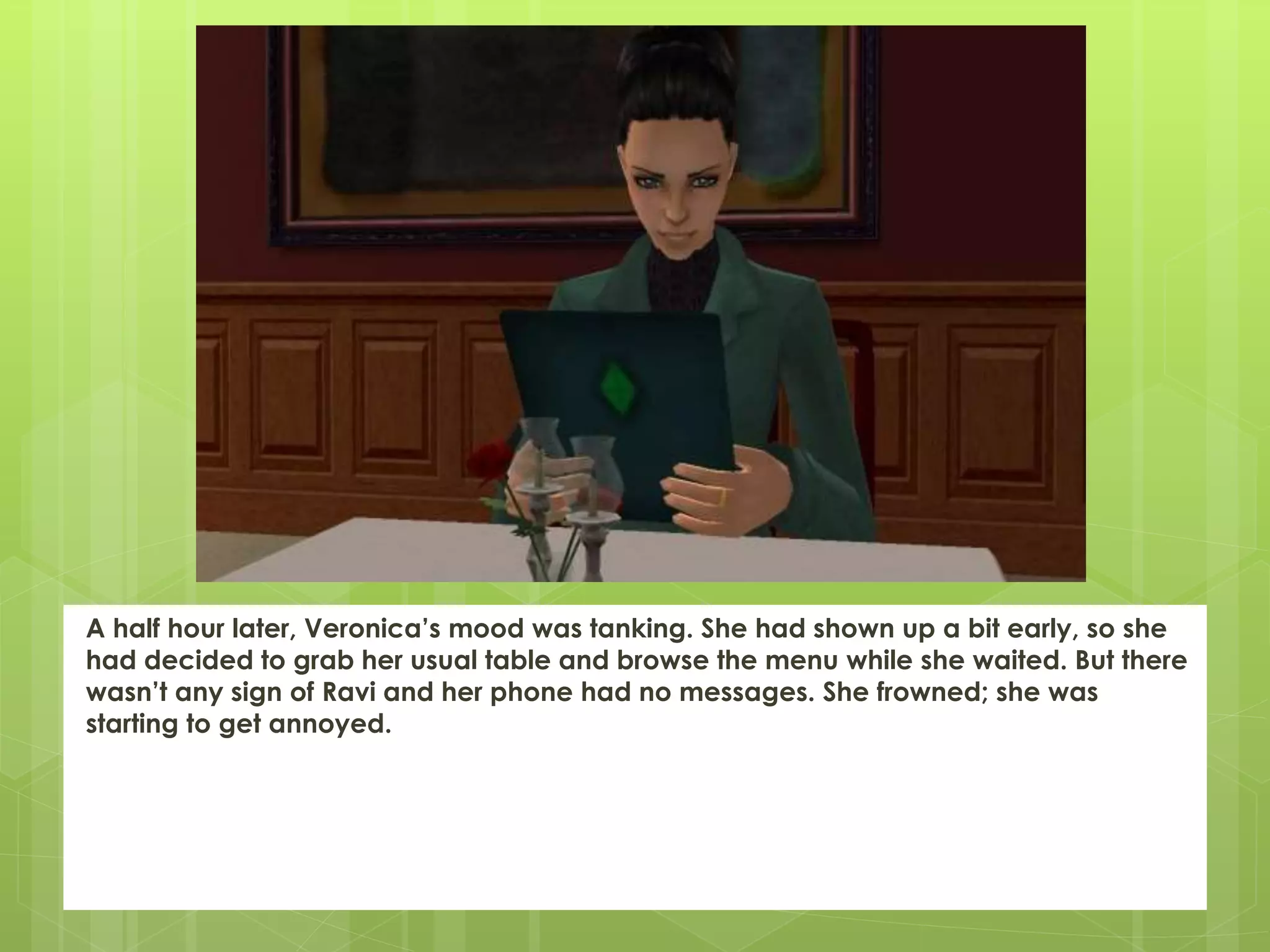 A half hour later, Veronica’s mood was tanking. She had shown up a bit early, so she
had decided to grab her usual table and browse the menu while she waited. But there
wasn’t any sign of Ravi and her phone had no messages. She frowned; she was
starting to get annoyed.
 