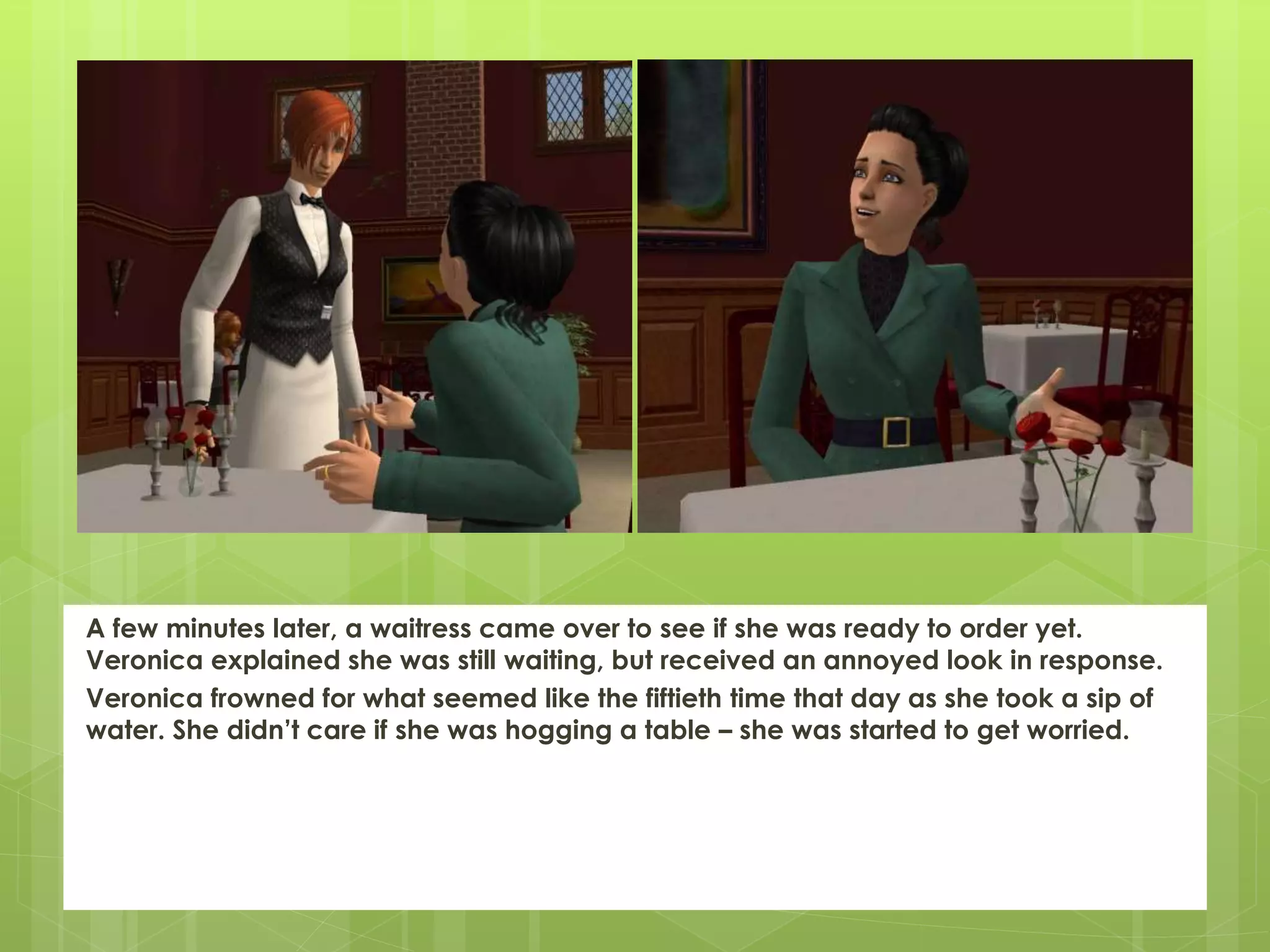 A few minutes later, a waitress came over to see if she was ready to order yet.
Veronica explained she was still waiting, but received an annoyed look in response.
Veronica frowned for what seemed like the fiftieth time that day as she took a sip of
water. She didn’t care if she was hogging a table – she was started to get worried.
 