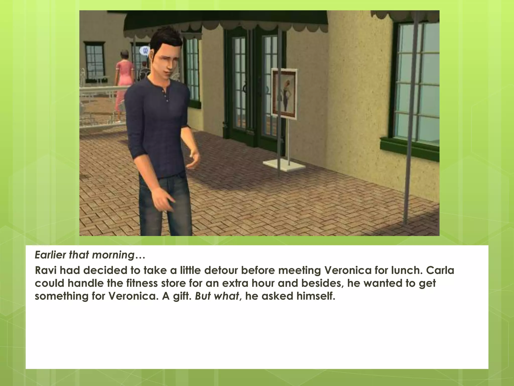 Earlier that morning…
Ravi had decided to take a little detour before meeting Veronica for lunch. Carla
could handle the fitness store for an extra hour and besides, he wanted to get
something for Veronica. A gift. But what, he asked himself.
 