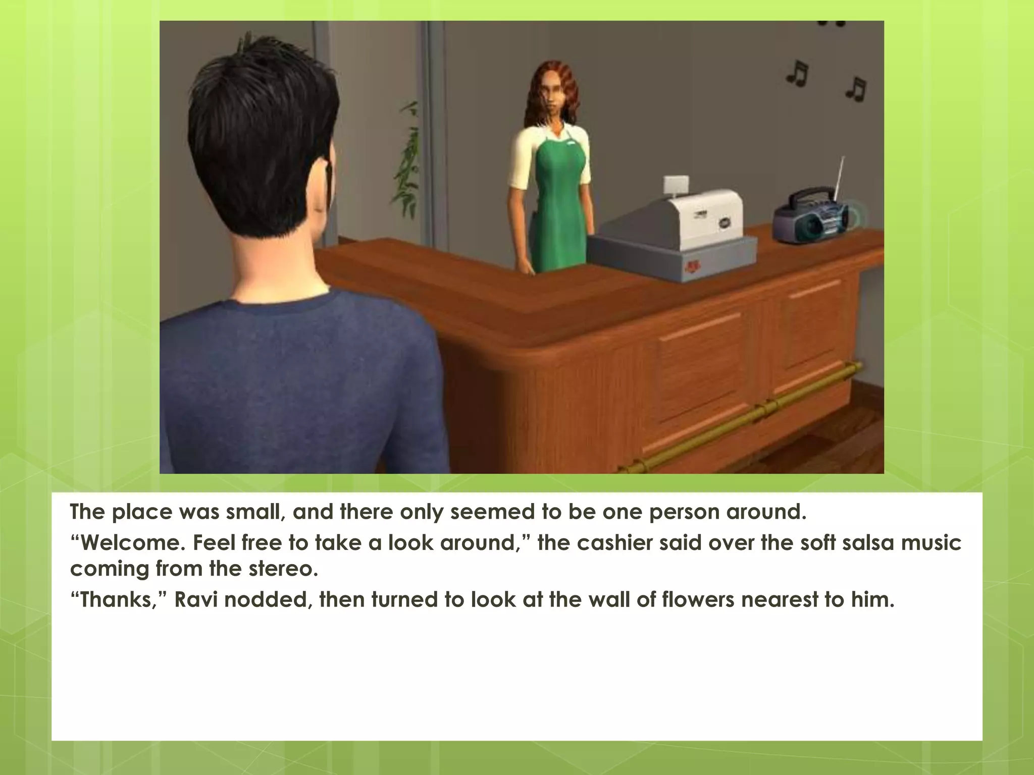 The place was small, and there only seemed to be one person around.
“Welcome. Feel free to take a look around,” the cashier said over the soft salsa music
coming from the stereo.
“Thanks,” Ravi nodded, then turned to look at the wall of flowers nearest to him.
 