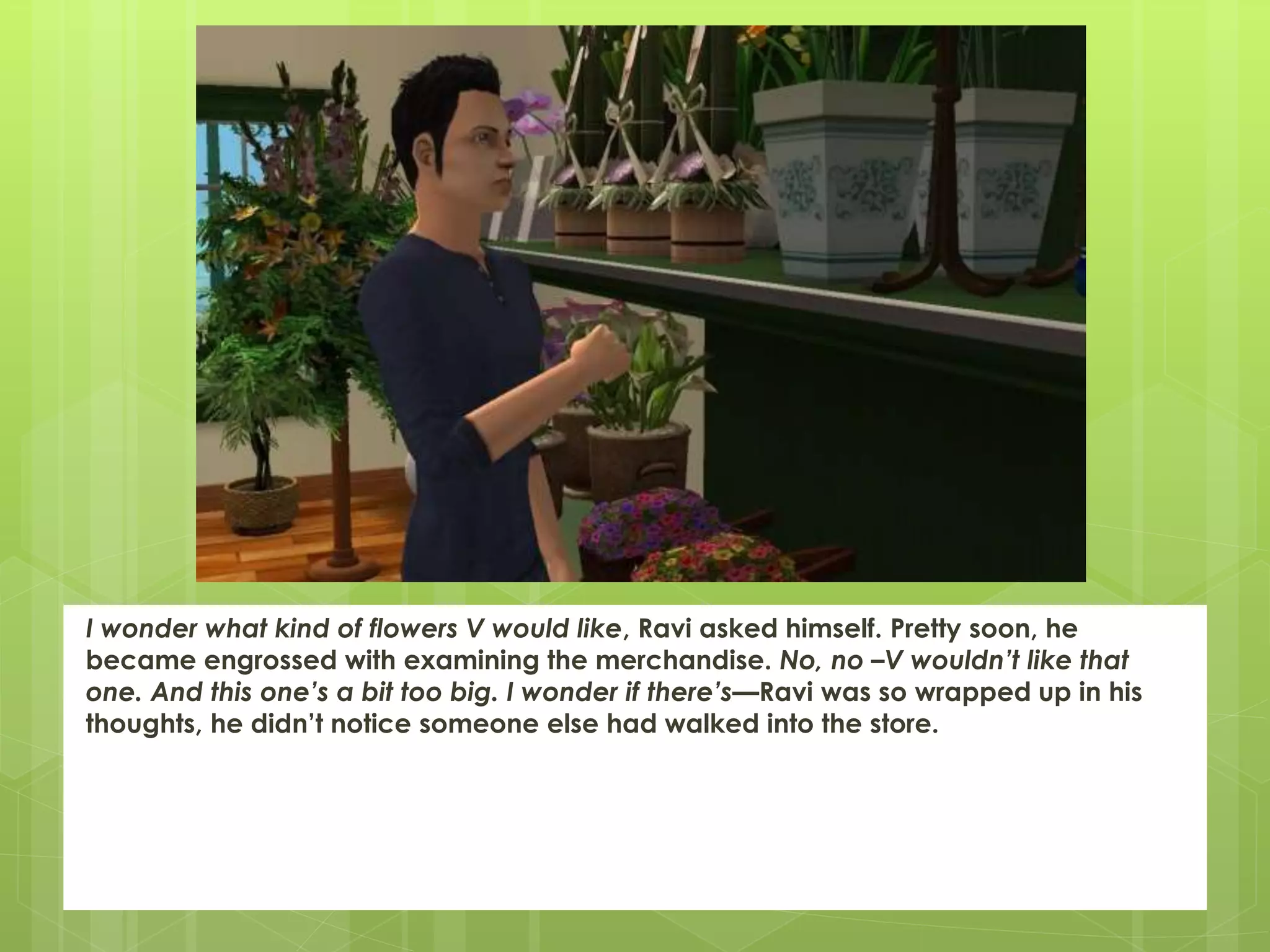 I wonder what kind of flowers V would like, Ravi asked himself. Pretty soon, he
became engrossed with examining the merchandise. No, no –V wouldn’t like that
one. And this one’s a bit too big. I wonder if there’s—Ravi was so wrapped up in his
thoughts, he didn’t notice someone else had walked into the store.
 