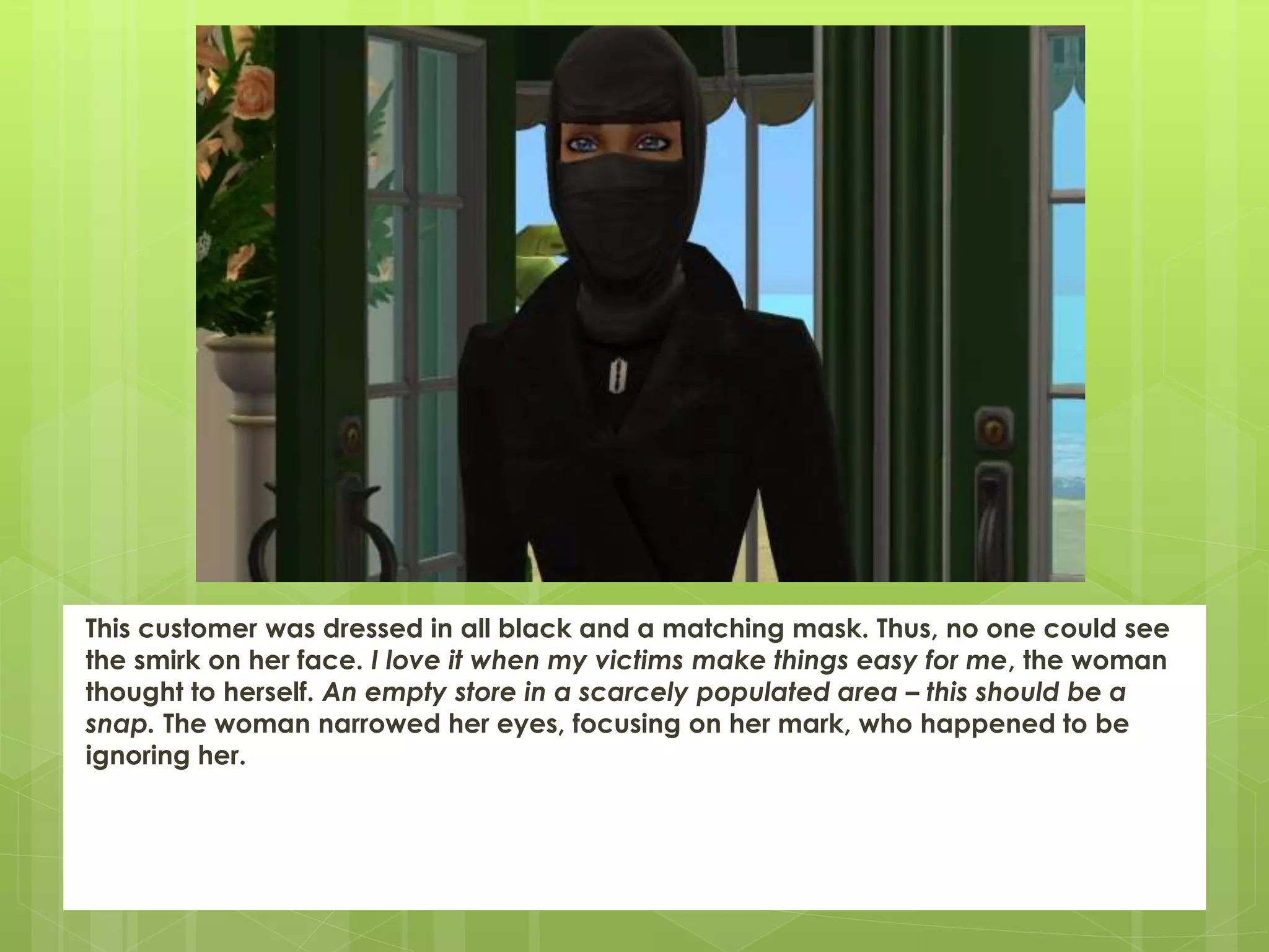 This customer was dressed in all black and a matching mask. Thus, no one could see
the smirk on her face. I love it when my victims make things easy for me, the woman
thought to herself. An empty store in a scarcely populated area – this should be a
snap. The woman narrowed her eyes, focusing on her mark, who happened to be
ignoring her.
 