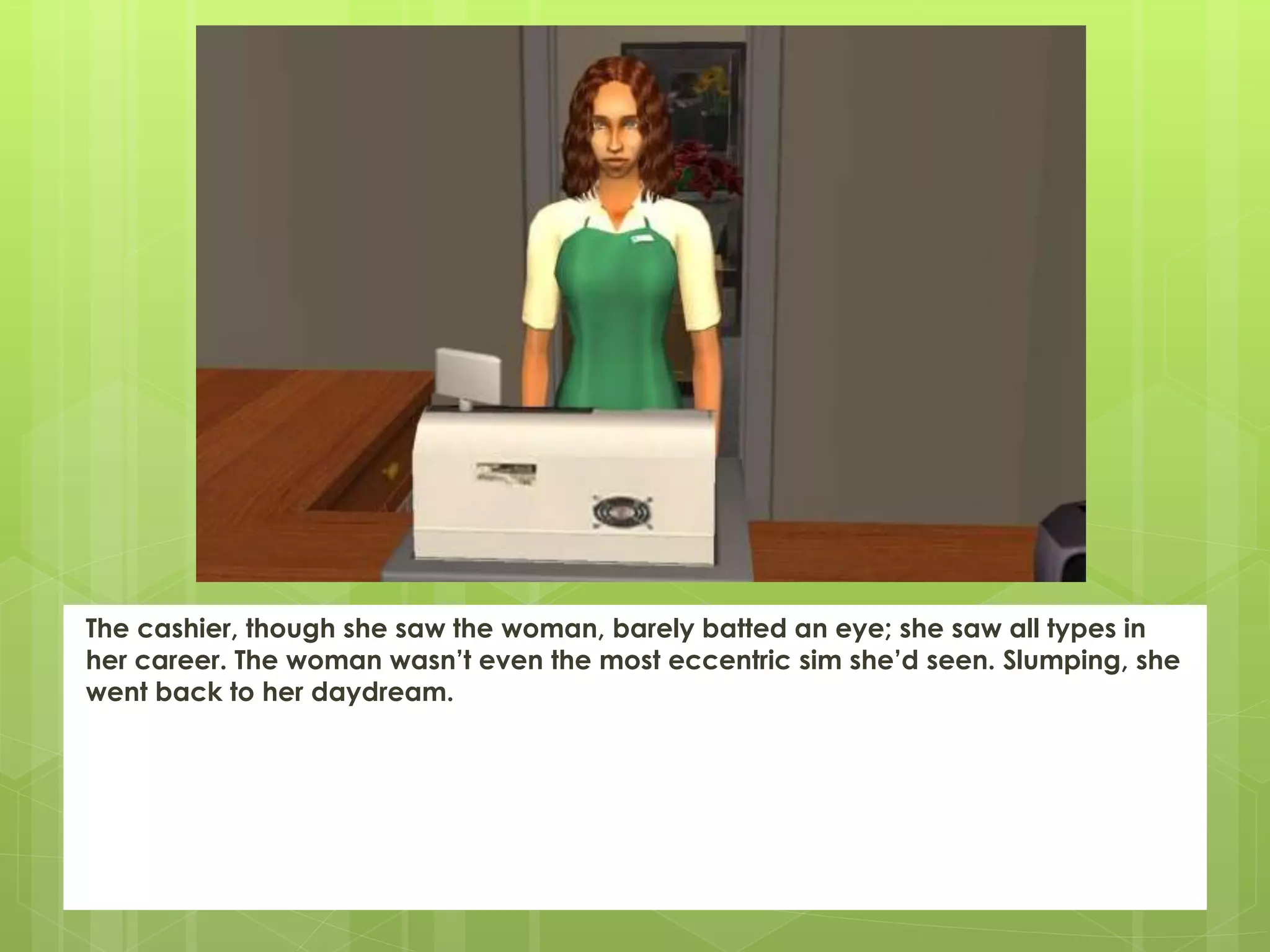 The cashier, though she saw the woman, barely batted an eye; she saw all types in
her career. The woman wasn’t even the most eccentric sim she’d seen. Slumping, she
went back to her daydream.
 
