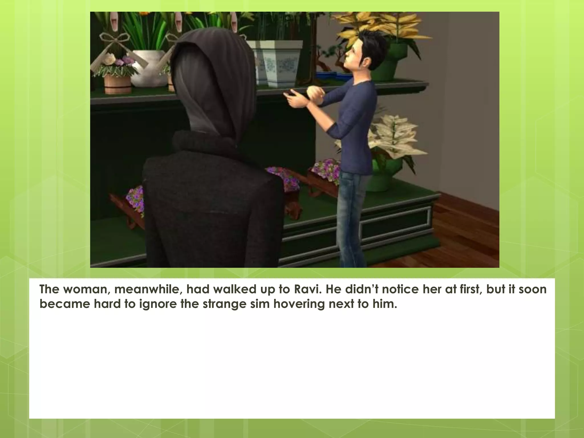 The woman, meanwhile, had walked up to Ravi. He didn’t notice her at first, but it soon
became hard to ignore the strange sim hovering next to him.
 