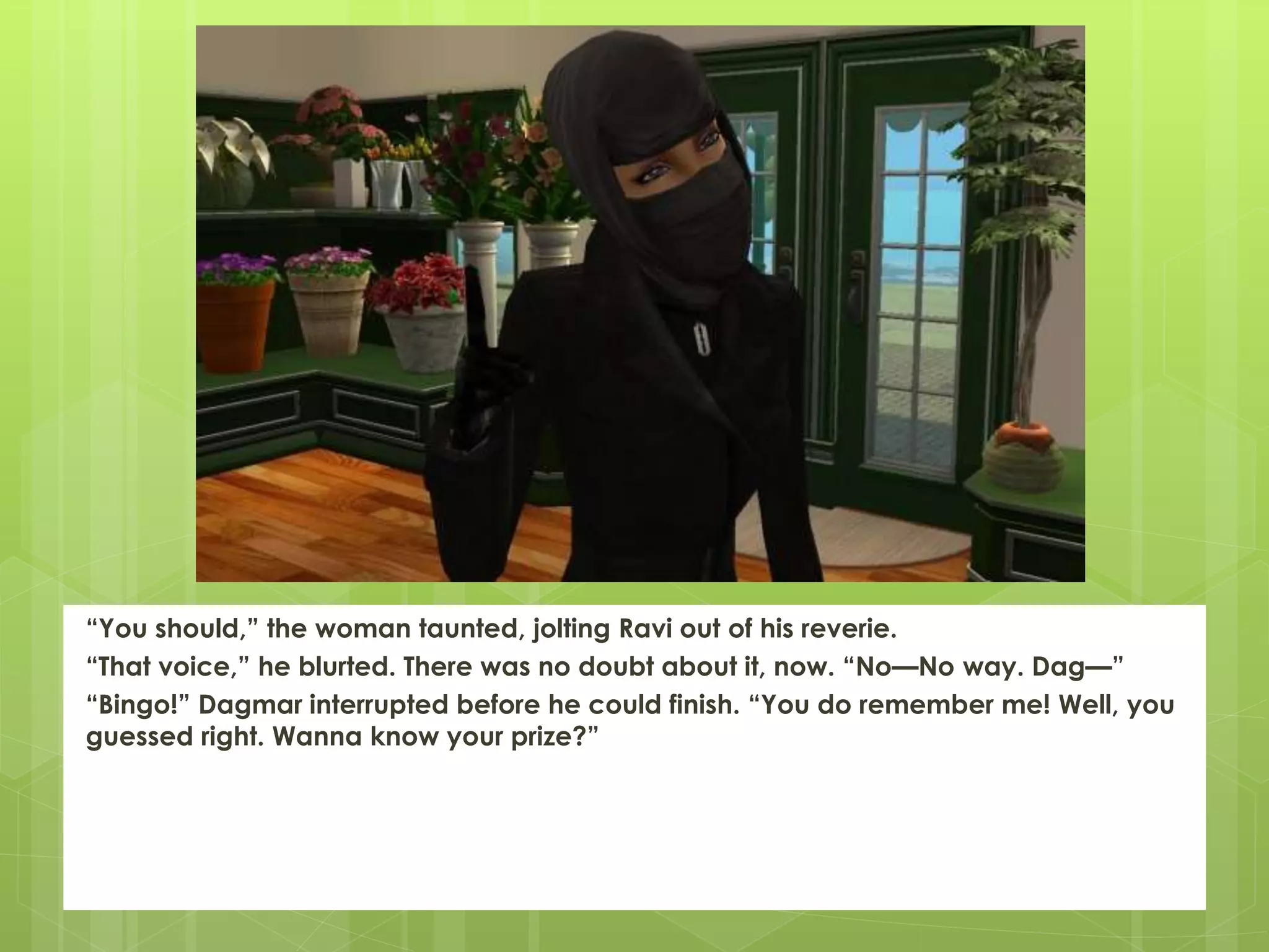 “You should,” the woman taunted, jolting Ravi out of his reverie.
“That voice,” he blurted. There was no doubt about it, now. “No—No way. Dag—”
“Bingo!” Dagmar interrupted before he could finish. “You do remember me! Well, you
guessed right. Wanna know your prize?”
 