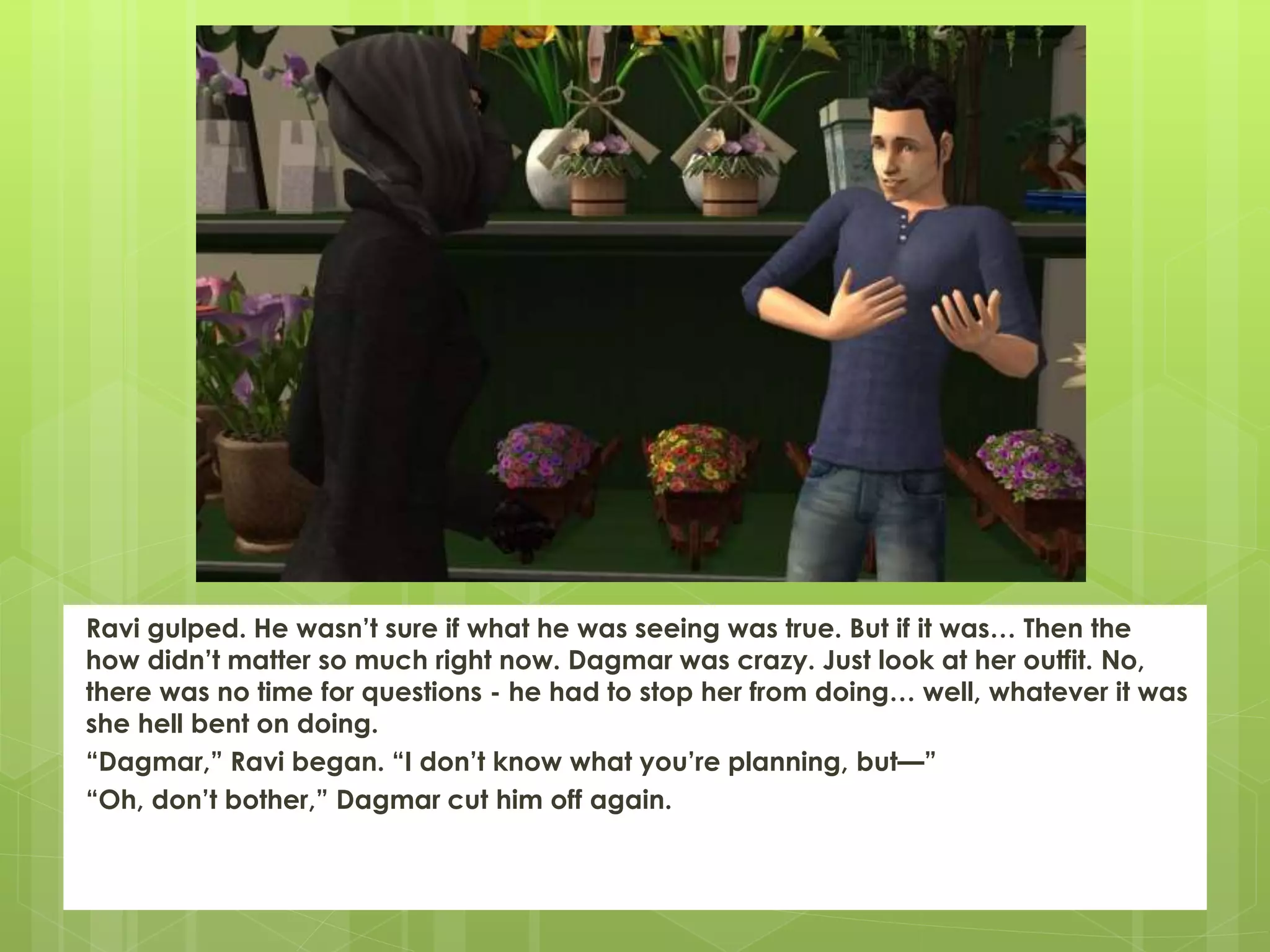 Ravi gulped. He wasn’t sure if what he was seeing was true. But if it was… Then the
how didn’t matter so much right now. Dagmar was crazy. Just look at her outfit. No,
there was no time for questions - he had to stop her from doing… well, whatever it was
she hell bent on doing.
“Dagmar,” Ravi began. “I don’t know what you’re planning, but—”
“Oh, don’t bother,” Dagmar cut him off again.
 