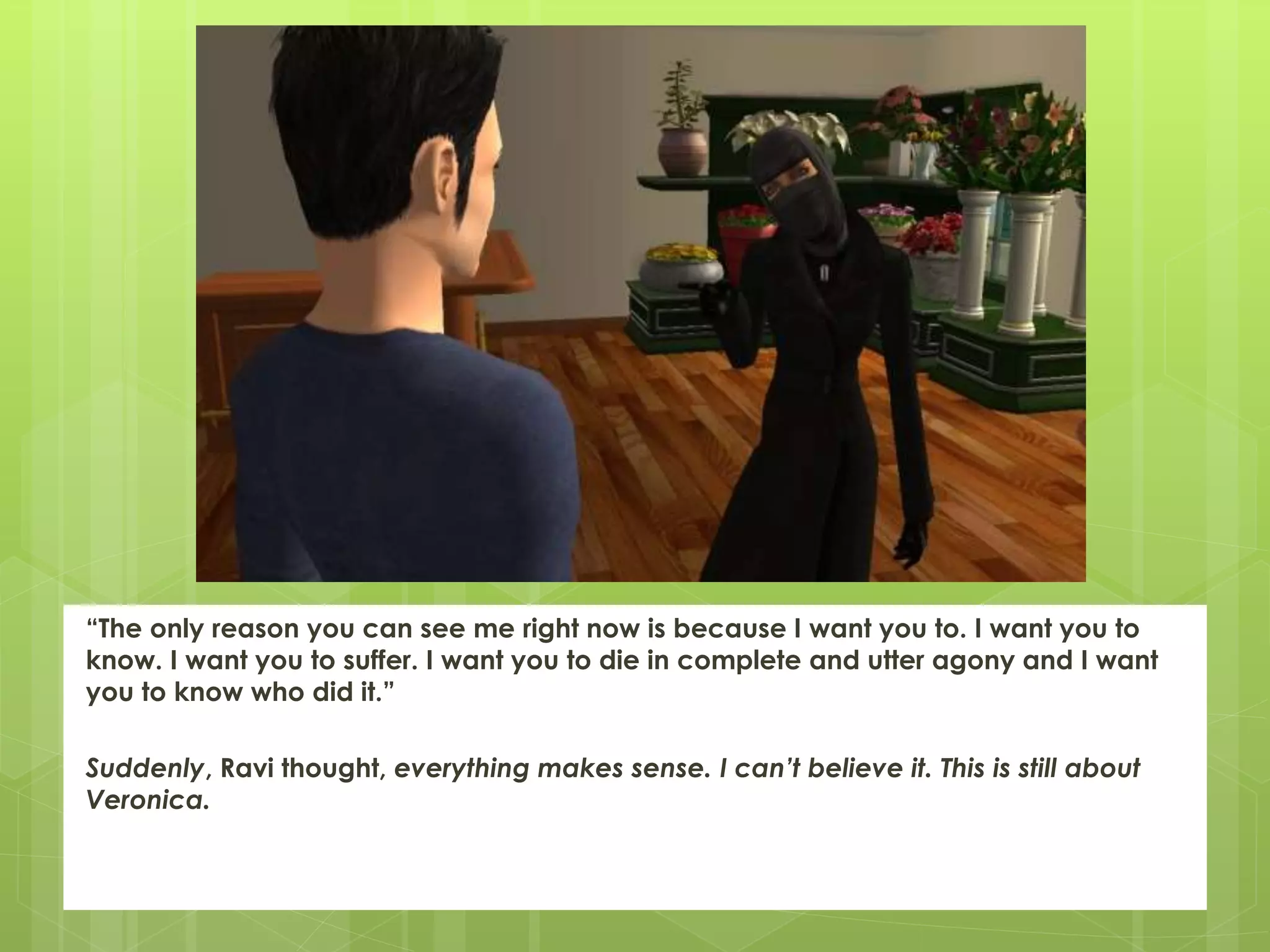 “The only reason you can see me right now is because I want you to. I want you to
know. I want you to suffer. I want you to die in complete and utter agony and I want
you to know who did it.”
Suddenly, Ravi thought, everything makes sense. I can’t believe it. This is still about
Veronica.
 