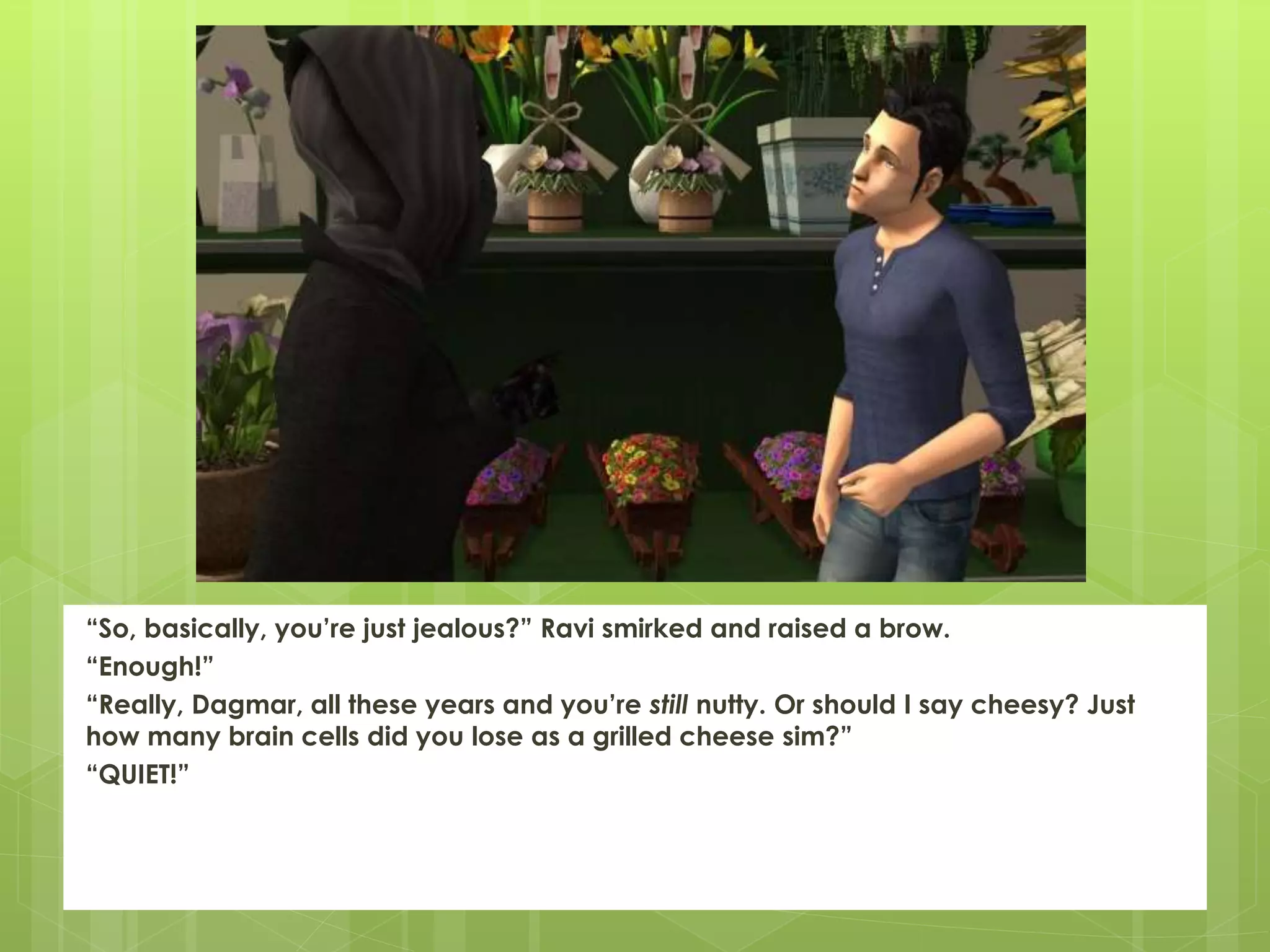 “So, basically, you’re just jealous?” Ravi smirked and raised a brow.
“Enough!”
“Really, Dagmar, all these years and you’re still nutty. Or should I say cheesy? Just
how many brain cells did you lose as a grilled cheese sim?”
“QUIET!”
 