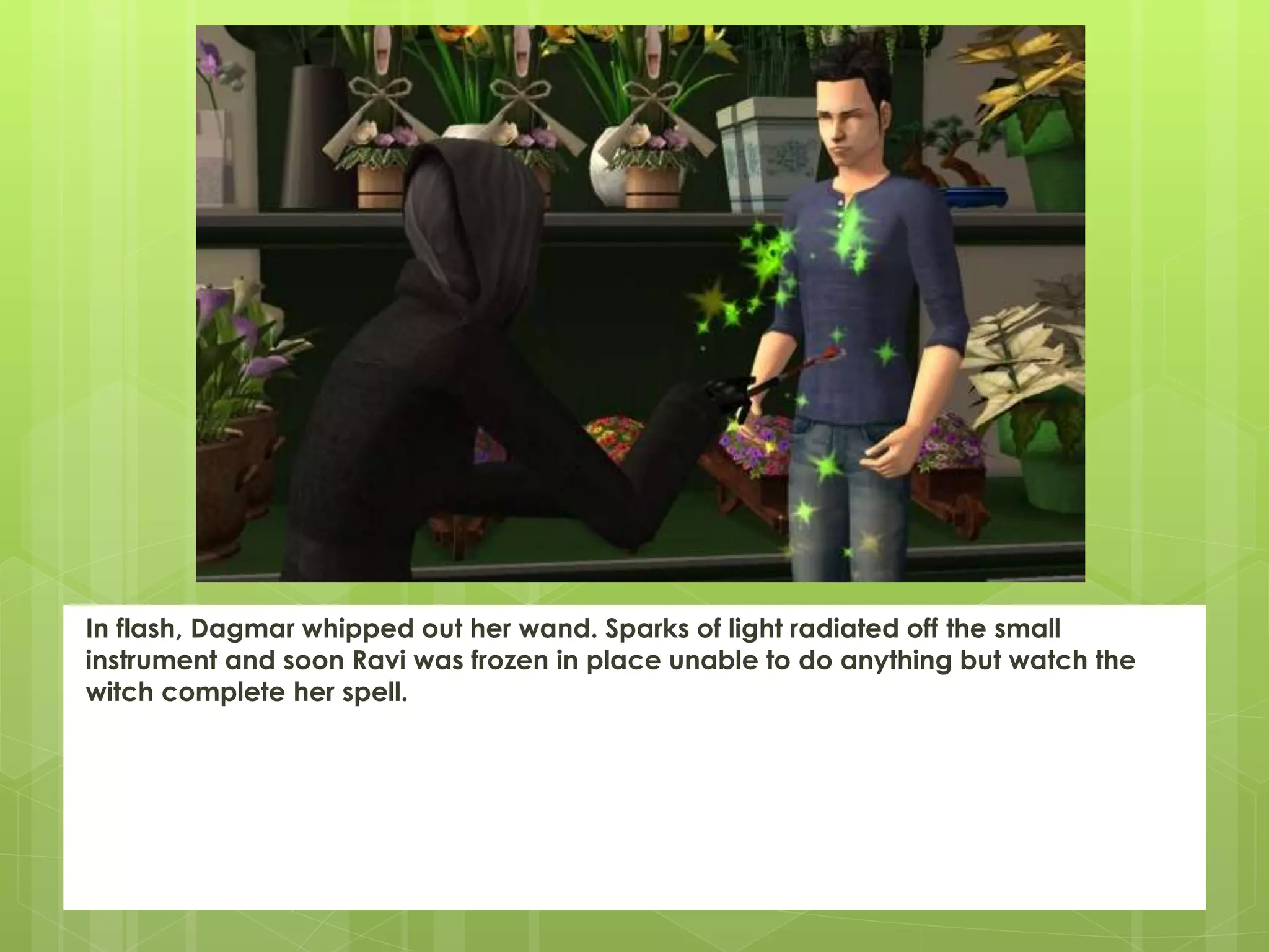 In flash, Dagmar whipped out her wand. Sparks of light radiated off the small
instrument and soon Ravi was frozen in place unable to do anything but watch the
witch complete her spell.
 