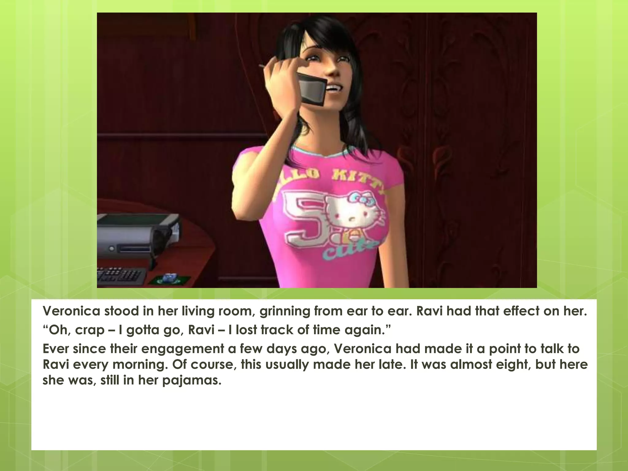 Veronica stood in her living room, grinning from ear to ear. Ravi had that effect on her.
“Oh, crap – I gotta go, Ravi – I lost track of time again.”
Ever since their engagement a few days ago, Veronica had made it a point to talk to
Ravi every morning. Of course, this usually made her late. It was almost eight, but here
she was, still in her pajamas.
 