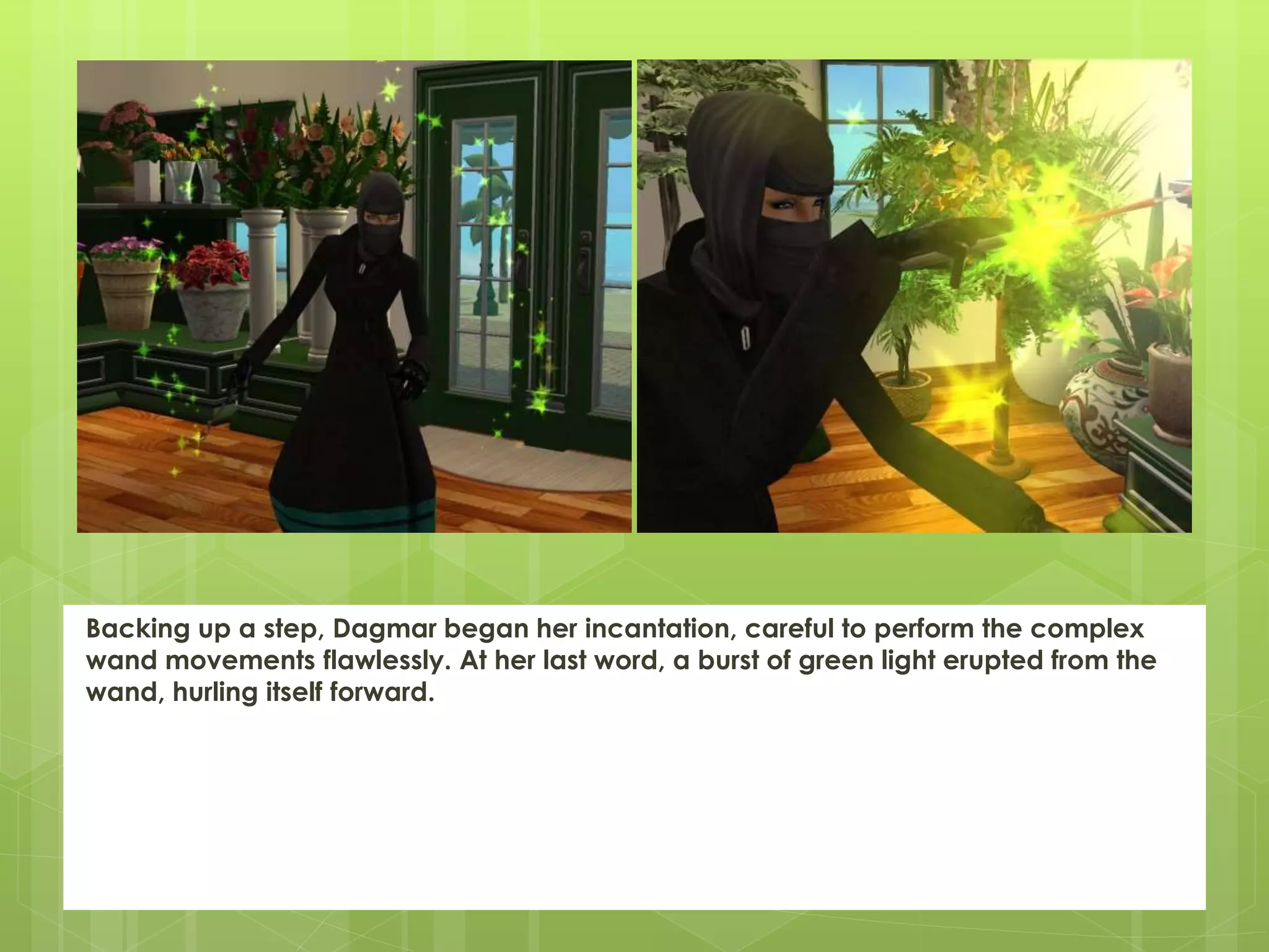Backing up a step, Dagmar began her incantation, careful to perform the complex
wand movements flawlessly. At her last word, a burst of green light erupted from the
wand, hurling itself forward.
 