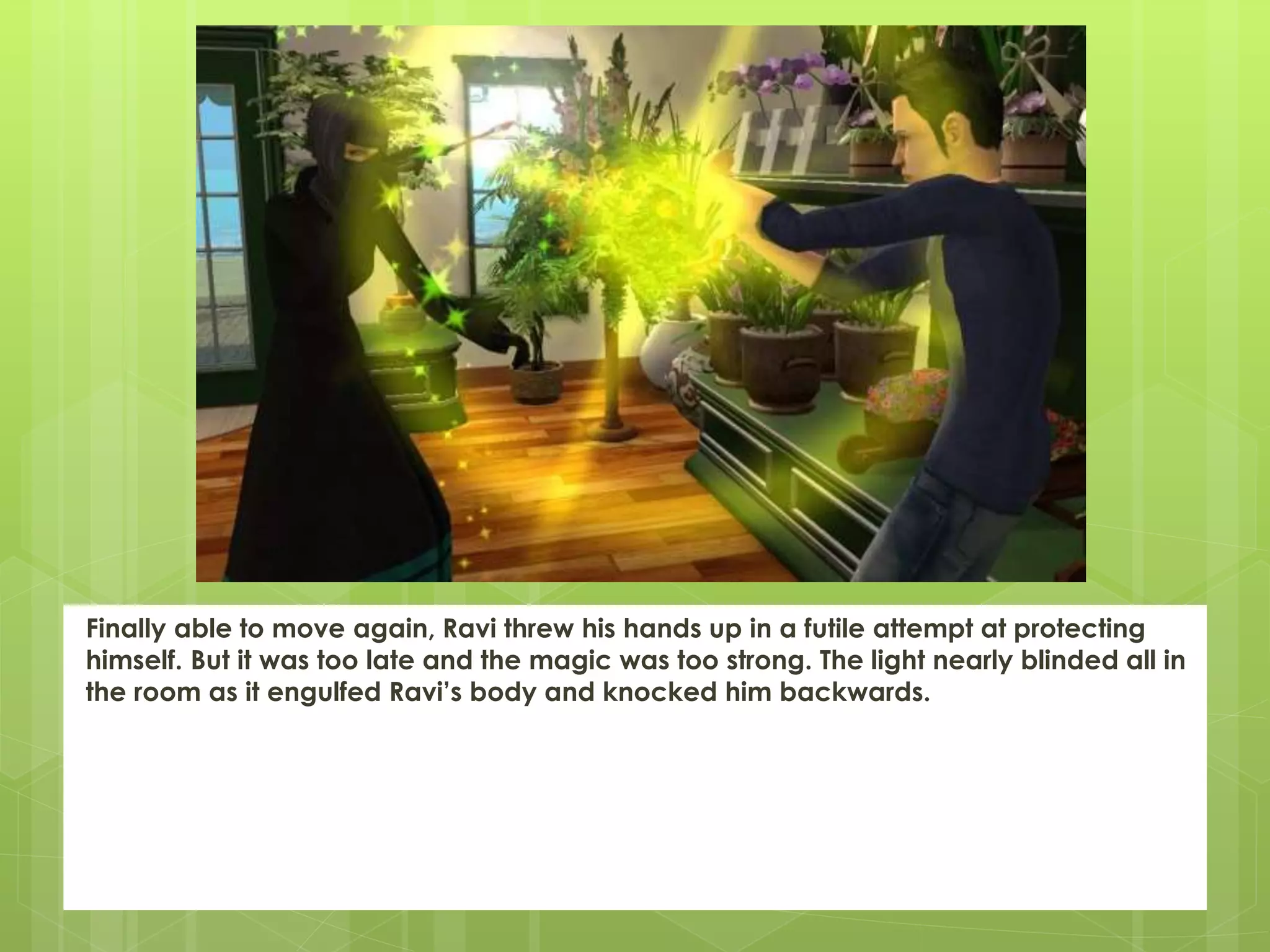 Finally able to move again, Ravi threw his hands up in a futile attempt at protecting
himself. But it was too late and the magic was too strong. The light nearly blinded all in
the room as it engulfed Ravi’s body and knocked him backwards.
 