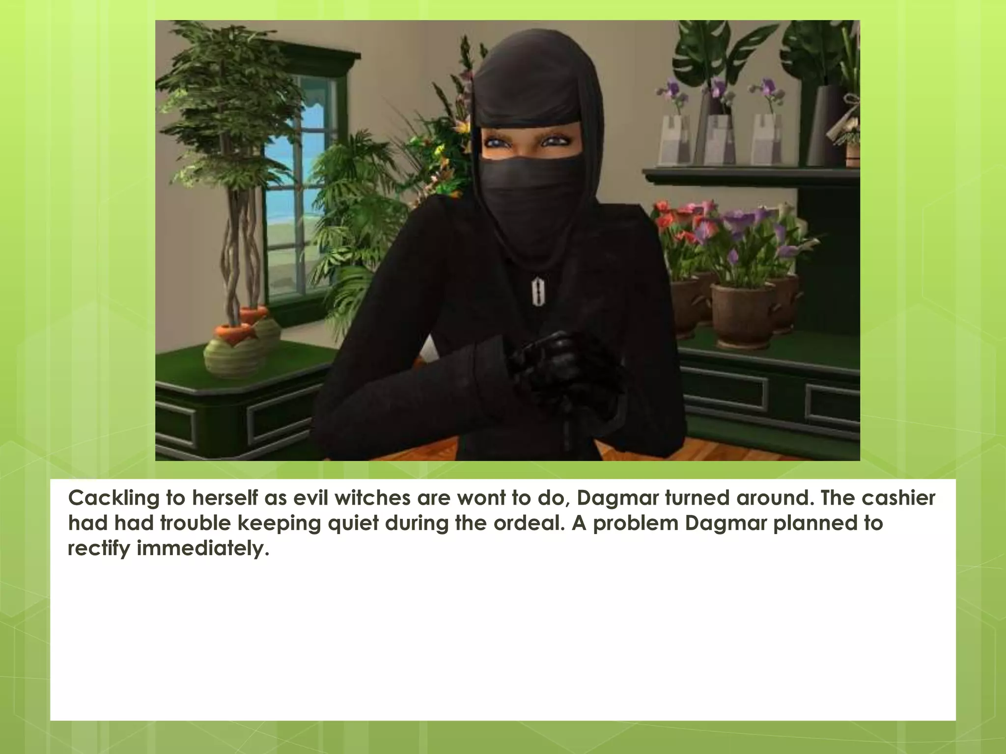 Cackling to herself as evil witches are wont to do, Dagmar turned around. The cashier
had had trouble keeping quiet during the ordeal. A problem Dagmar planned to
rectify immediately.
 