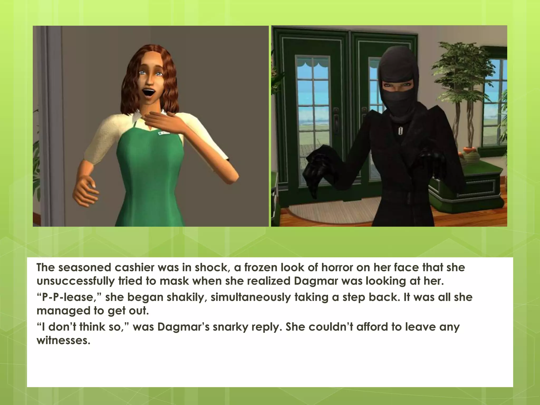 The seasoned cashier was in shock, a frozen look of horror on her face that she
unsuccessfully tried to mask when she realized Dagmar was looking at her.
“P-P-lease,” she began shakily, simultaneously taking a step back. It was all she
managed to get out.
“I don’t think so,” was Dagmar’s snarky reply. She couldn’t afford to leave any
witnesses.
 