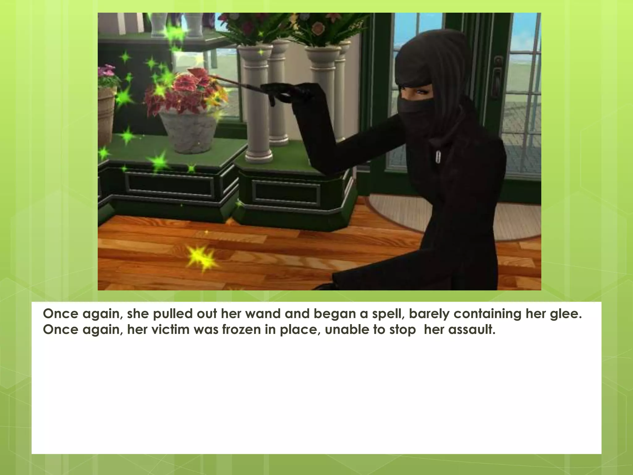 Once again, she pulled out her wand and began a spell, barely containing her glee.
Once again, her victim was frozen in place, unable to stop her assault.
 