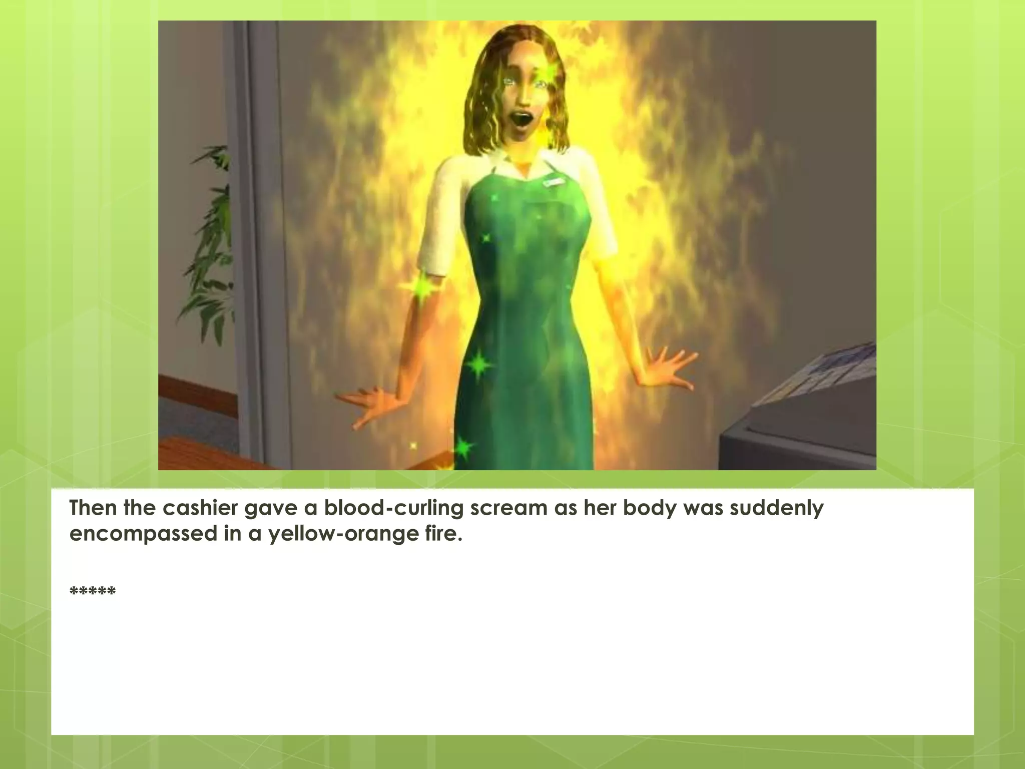 Then the cashier gave a blood-curling scream as her body was suddenly
encompassed in a yellow-orange fire.
*****
 
