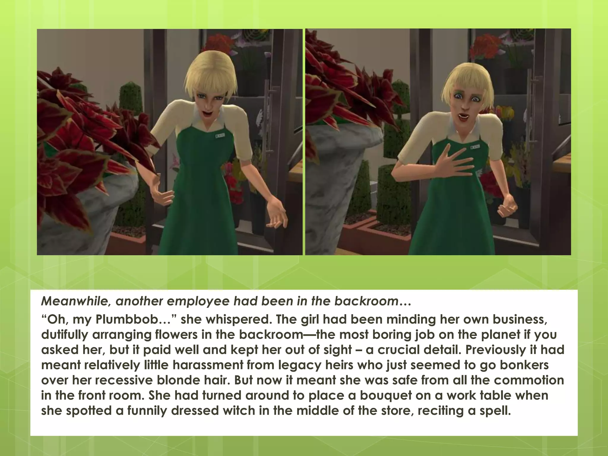 Meanwhile, another employee had been in the backroom…
“Oh, my Plumbbob…” she whispered. The girl had been minding her own business,
dutifully arranging flowers in the backroom—the most boring job on the planet if you
asked her, but it paid well and kept her out of sight – a crucial detail. Previously it had
meant relatively little harassment from legacy heirs who just seemed to go bonkers
over her recessive blonde hair. But now it meant she was safe from all the commotion
in the front room. She had turned around to place a bouquet on a work table when
she spotted a funnily dressed witch in the middle of the store, reciting a spell.
 