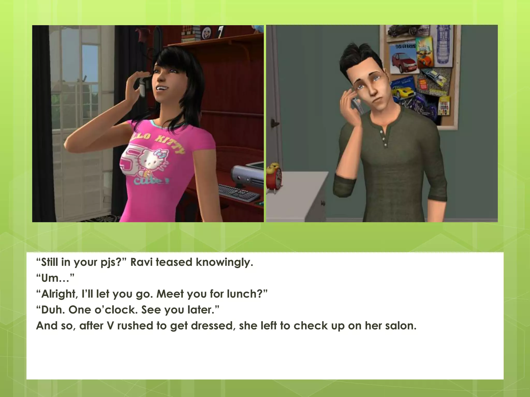 “Still in your pjs?” Ravi teased knowingly.
“Um…”
“Alright, I’ll let you go. Meet you for lunch?”
“Duh. One o’clock. See you later.”
And so, after V rushed to get dressed, she left to check up on her salon.
 