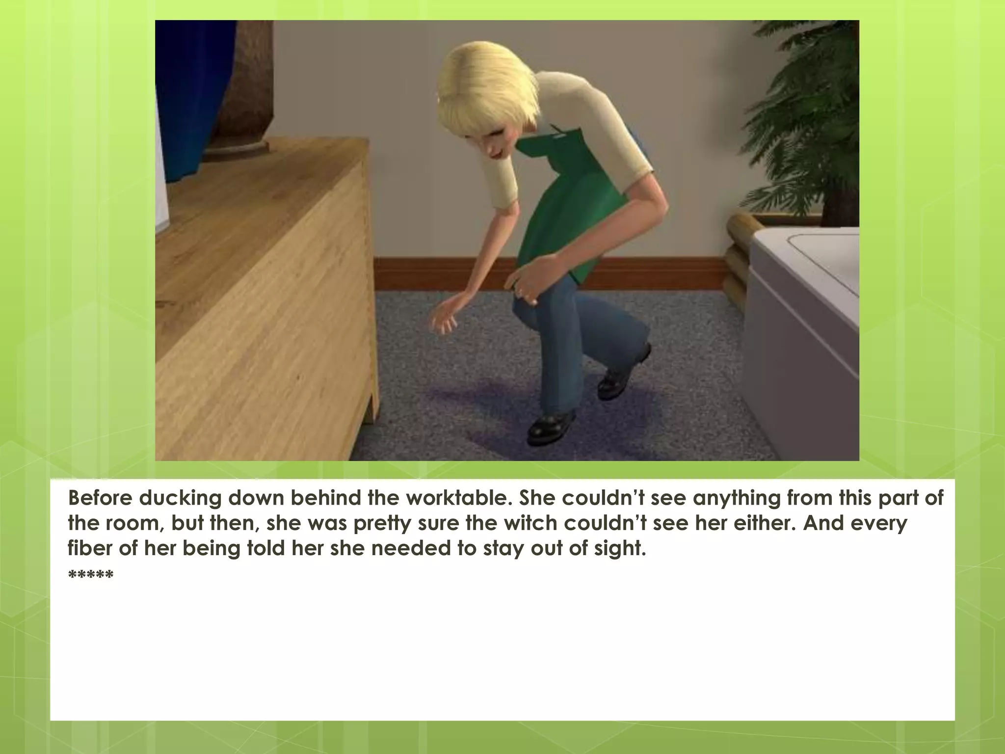 Before ducking down behind the worktable. She couldn’t see anything from this part of
the room, but then, she was pretty sure the witch couldn’t see her either. And every
fiber of her being told her she needed to stay out of sight.
*****
 