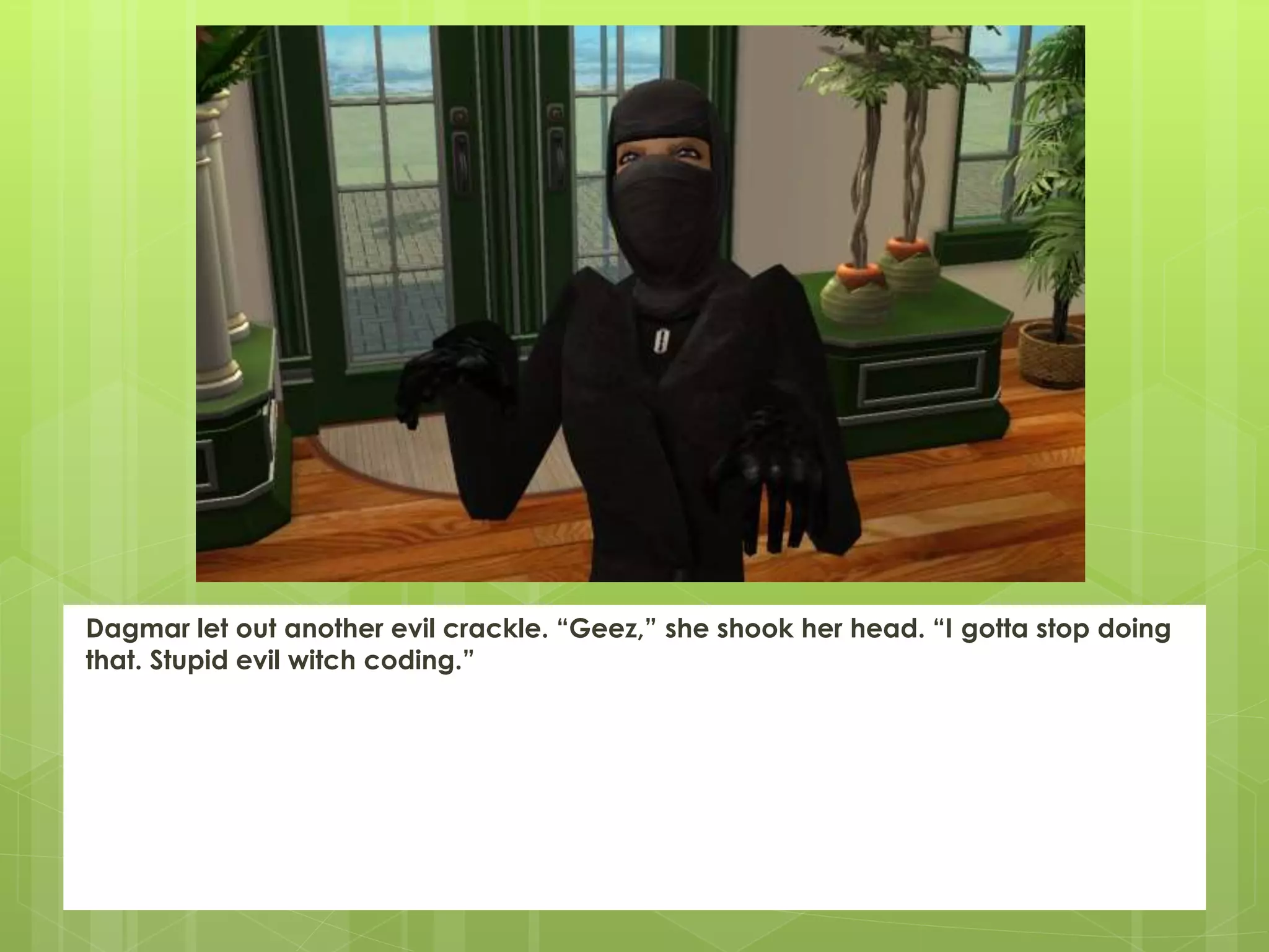 Dagmar let out another evil crackle. “Geez,” she shook her head. “I gotta stop doing
that. Stupid evil witch coding.”
 