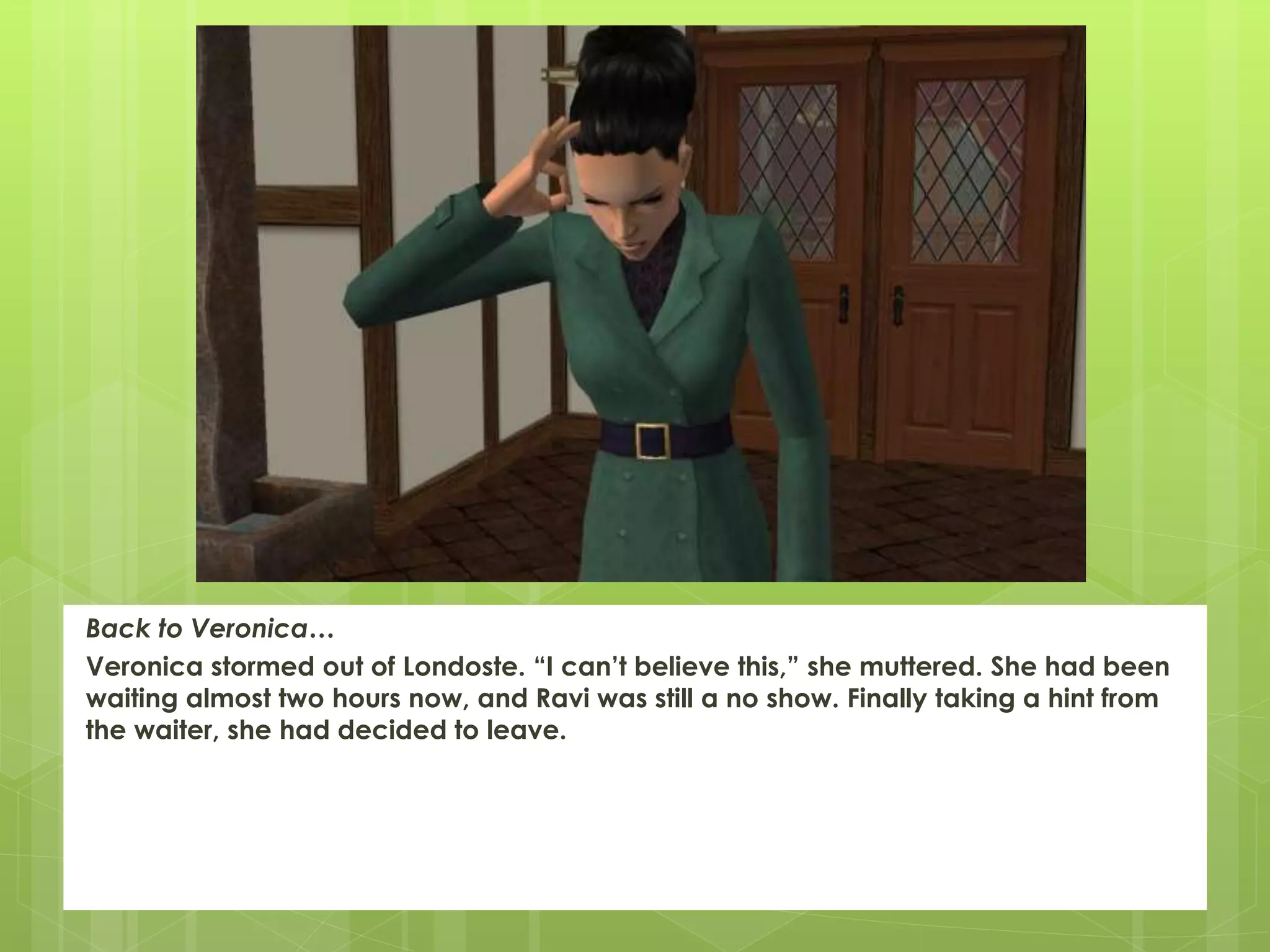 Back to Veronica…
Veronica stormed out of Londoste. “I can’t believe this,” she muttered. She had been
waiting almost two hours now, and Ravi was still a no show. Finally taking a hint from
the waiter, she had decided to leave.
 