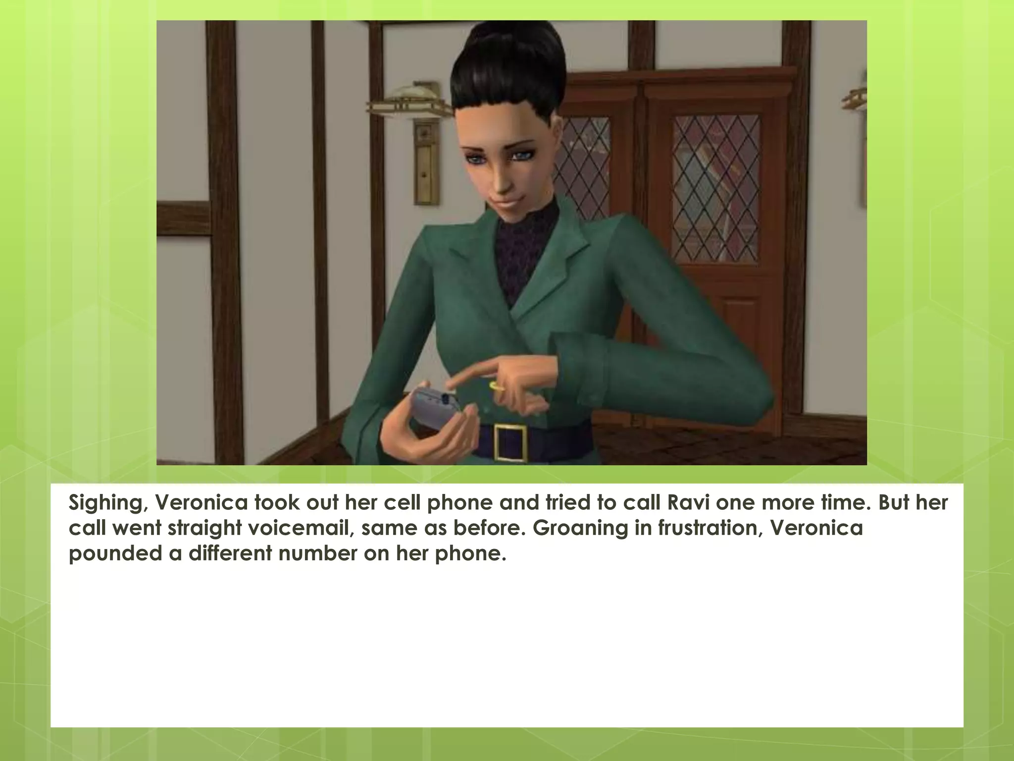 Sighing, Veronica took out her cell phone and tried to call Ravi one more time. But her
call went straight voicemail, same as before. Groaning in frustration, Veronica
pounded a different number on her phone.
 