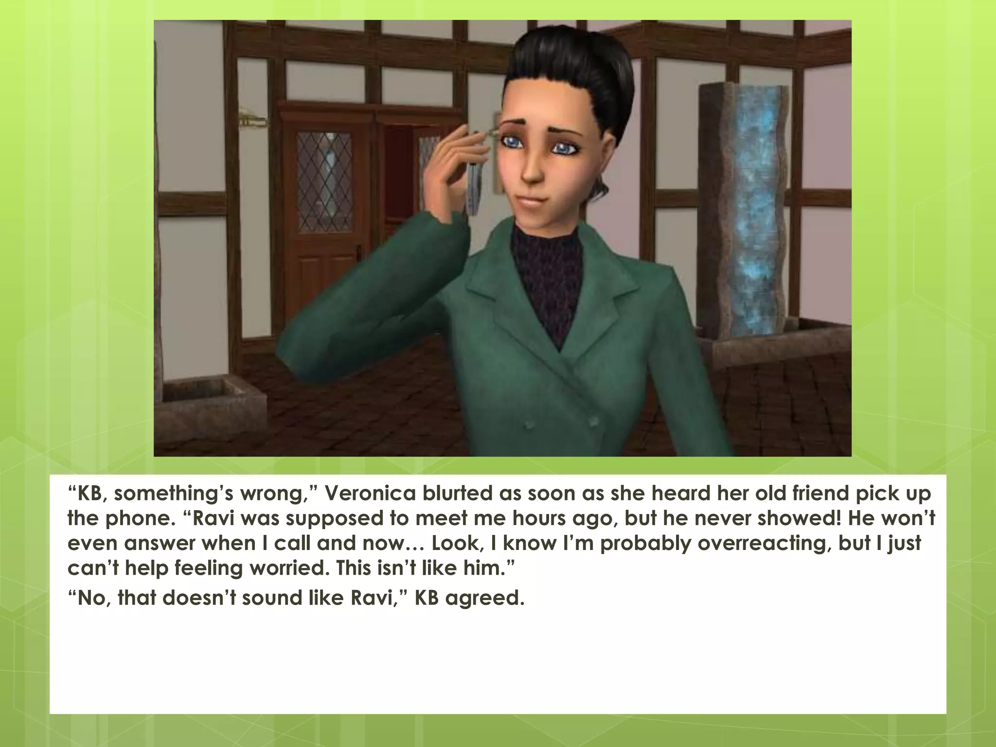 “KB, something’s wrong,” Veronica blurted as soon as she heard her old friend pick up
the phone. “Ravi was supposed to meet me hours ago, but he never showed! He won’t
even answer when I call and now… Look, I know I’m probably overreacting, but I just
can’t help feeling worried. This isn’t like him.”
“No, that doesn’t sound like Ravi,” KB agreed.
 