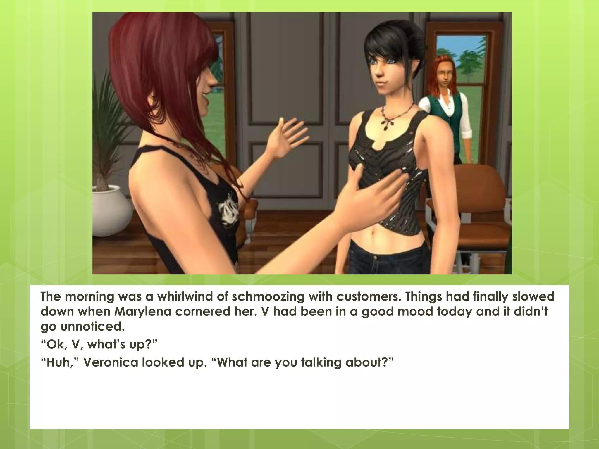 The morning was a whirlwind of schmoozing with customers. Things had finally slowed
down when Marylena cornered her. V had been in a good mood today and it didn’t
go unnoticed.
“Ok, V, what’s up?”
“Huh,” Veronica looked up. “What are you talking about?”
 