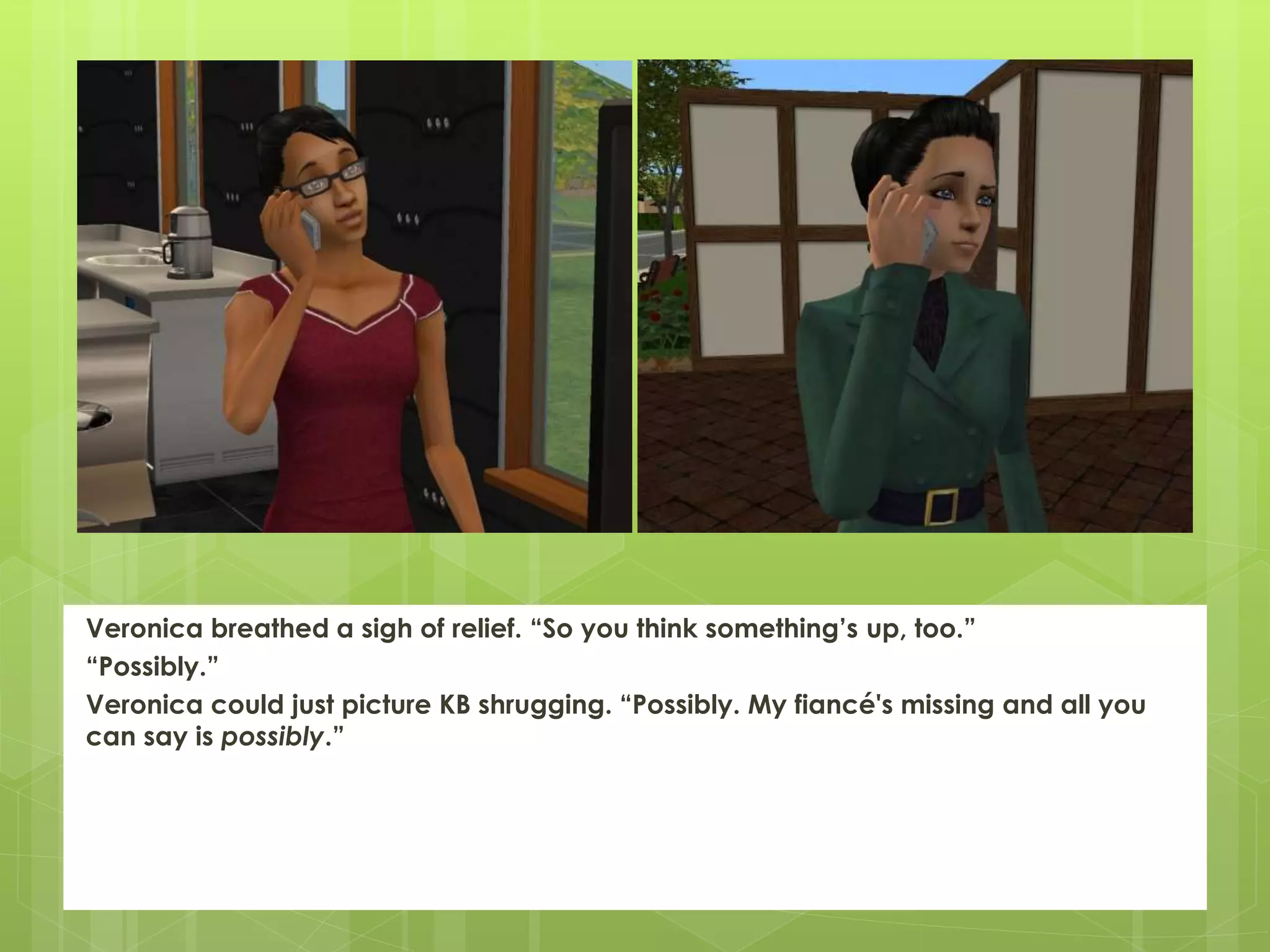 Veronica breathed a sigh of relief. “So you think something’s up, too.”
“Possibly.”
Veronica could just picture KB shrugging. “Possibly. My fiancé's missing and all you
can say is possibly.”
 