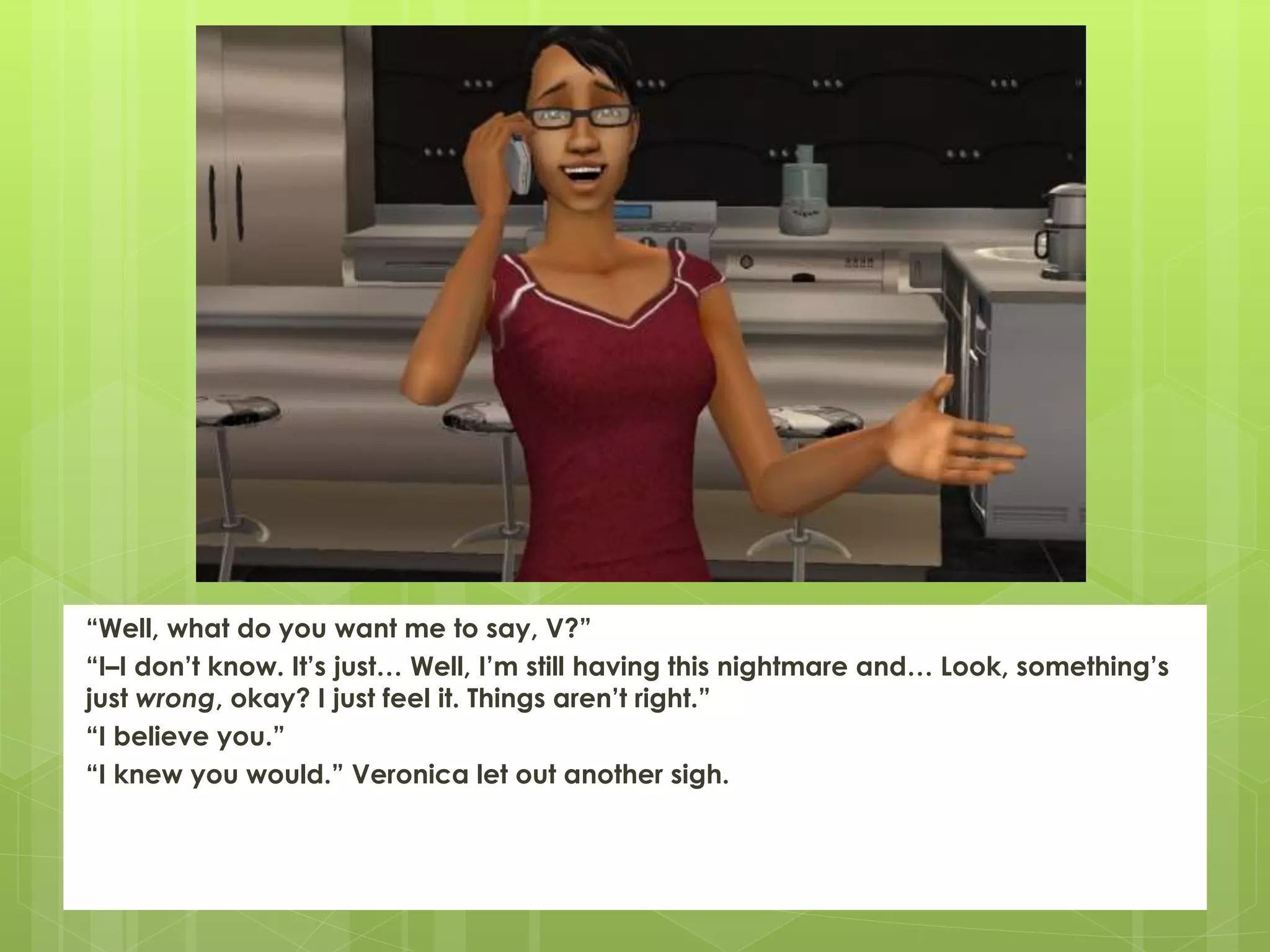 “Well, what do you want me to say, V?”
“I–I don’t know. It’s just… Well, I’m still having this nightmare and… Look, something’s
just wrong, okay? I just feel it. Things aren’t right.”
“I believe you.”
“I knew you would.” Veronica let out another sigh.
 