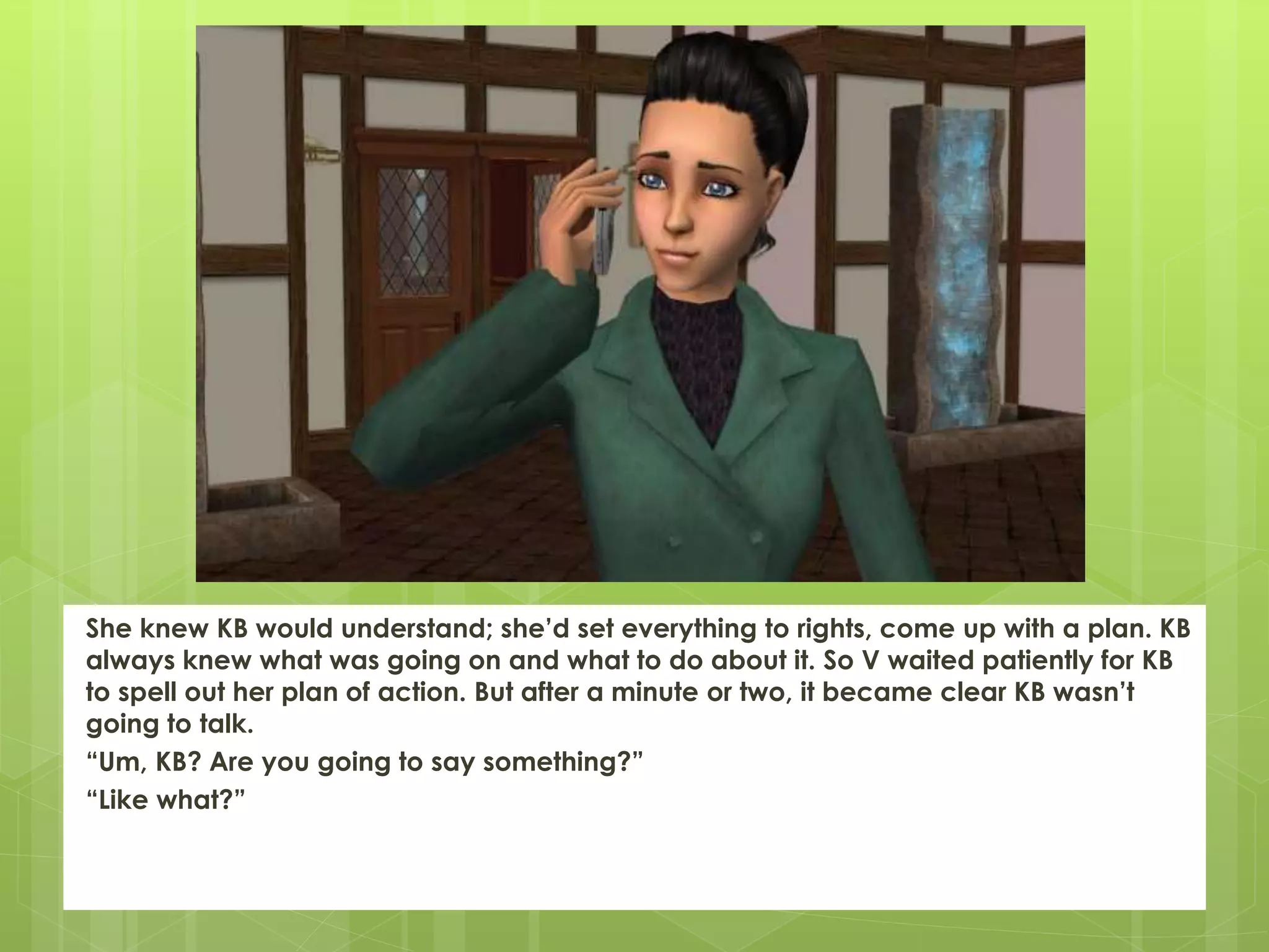 She knew KB would understand; she’d set everything to rights, come up with a plan. KB
always knew what was going on and what to do about it. So V waited patiently for KB
to spell out her plan of action. But after a minute or two, it became clear KB wasn’t
going to talk.
“Um, KB? Are you going to say something?”
“Like what?”
 