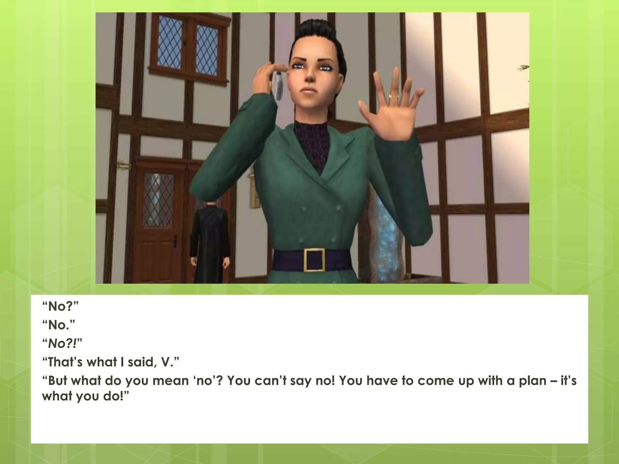 “No?”
“No.”
“No?!”
“That’s what I said, V.”
“But what do you mean ‘no’? You can’t say no! You have to come up with a plan – it’s
what you do!”
 