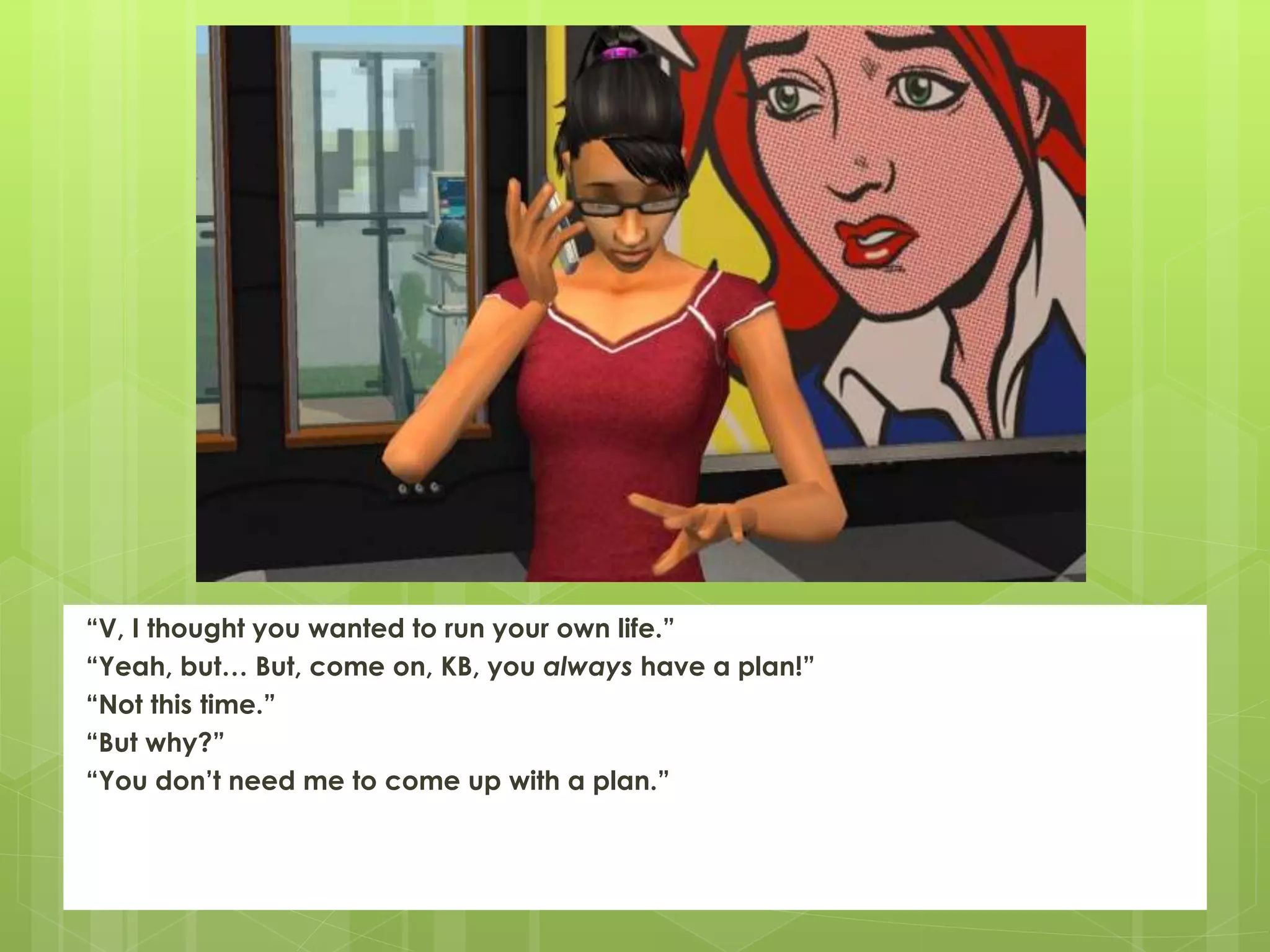 “V, I thought you wanted to run your own life.”
“Yeah, but… But, come on, KB, you always have a plan!”
“Not this time.”
“But why?”
“You don’t need me to come up with a plan.”
 