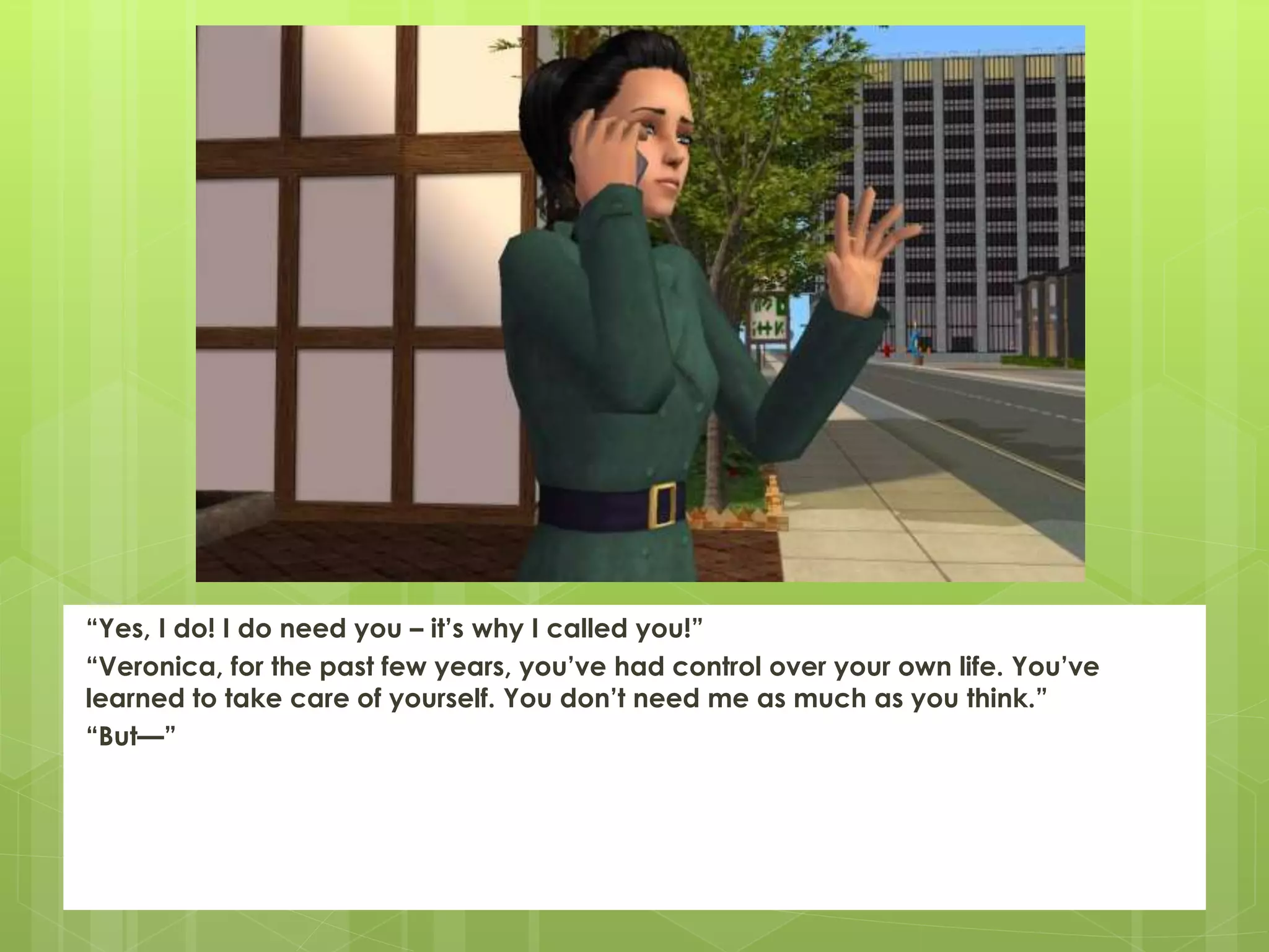 “Yes, I do! I do need you – it’s why I called you!”
“Veronica, for the past few years, you’ve had control over your own life. You’ve
learned to take care of yourself. You don’t need me as much as you think.”
“But—”
 