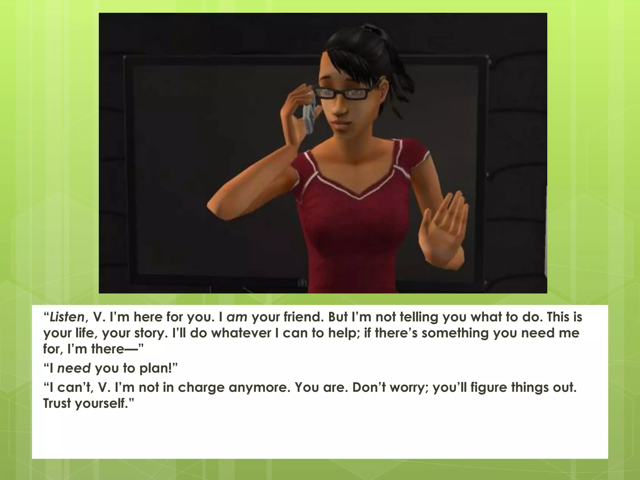 “Listen, V. I’m here for you. I am your friend. But I’m not telling you what to do. This is
your life, your story. I’ll do whatever I can to help; if there’s something you need me
for, I’m there—”
“I need you to plan!”
“I can’t, V. I’m not in charge anymore. You are. Don’t worry; you’ll figure things out.
Trust yourself.”
 