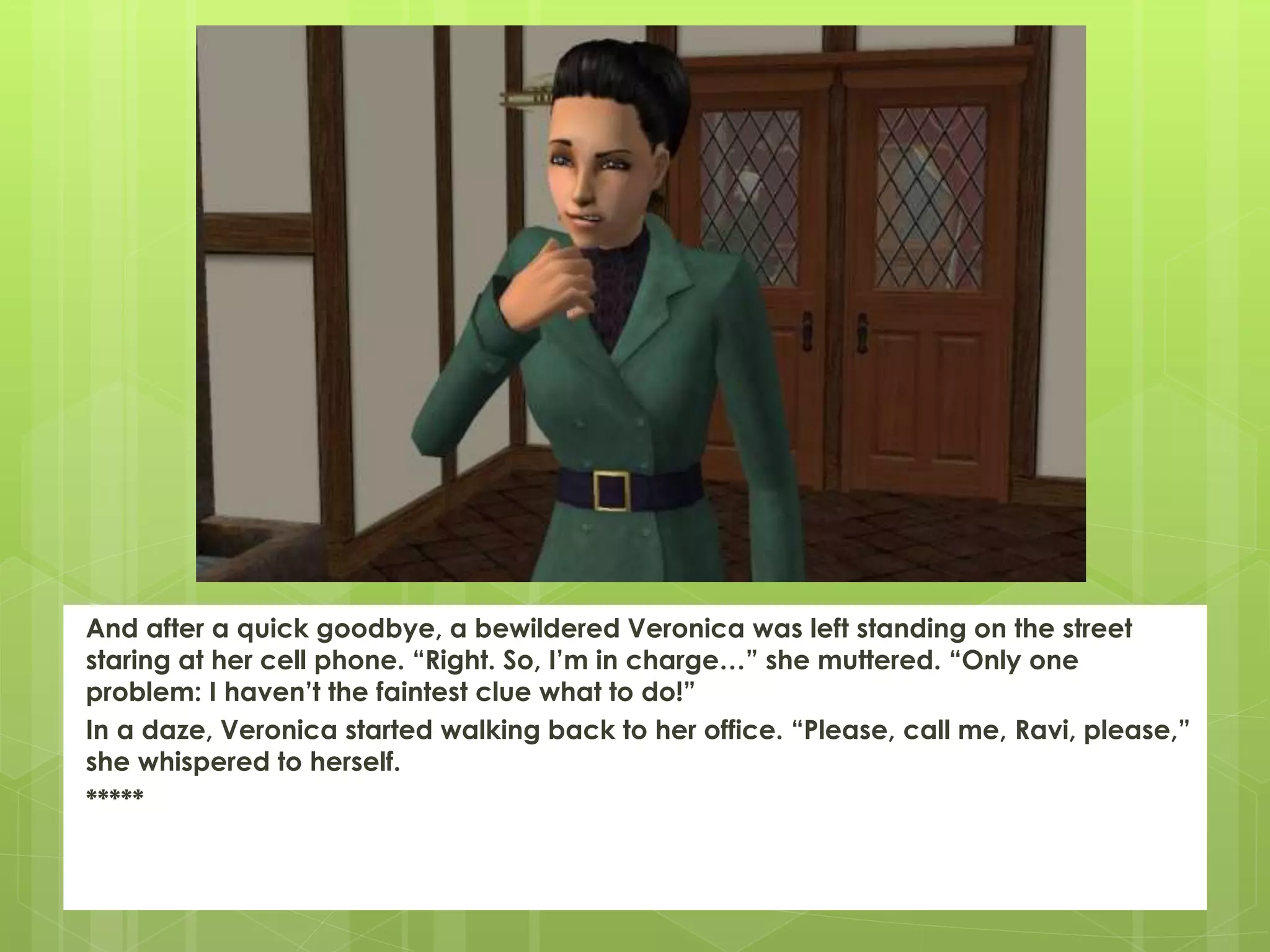 And after a quick goodbye, a bewildered Veronica was left standing on the street
staring at her cell phone. “Right. So, I’m in charge…” she muttered. “Only one
problem: I haven’t the faintest clue what to do!”
In a daze, Veronica started walking back to her office. “Please, call me, Ravi, please,”
she whispered to herself.
*****
 