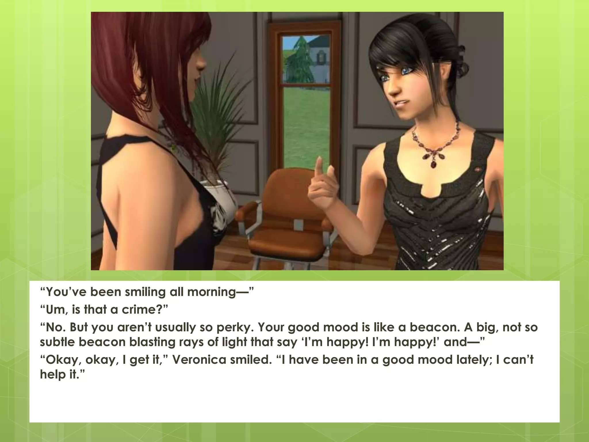 “You’ve been smiling all morning—”
“Um, is that a crime?”
“No. But you aren’t usually so perky. Your good mood is like a beacon. A big, not so
subtle beacon blasting rays of light that say ‘I’m happy! I’m happy!’ and—”
“Okay, okay, I get it,” Veronica smiled. “I have been in a good mood lately; I can’t
help it.”
 