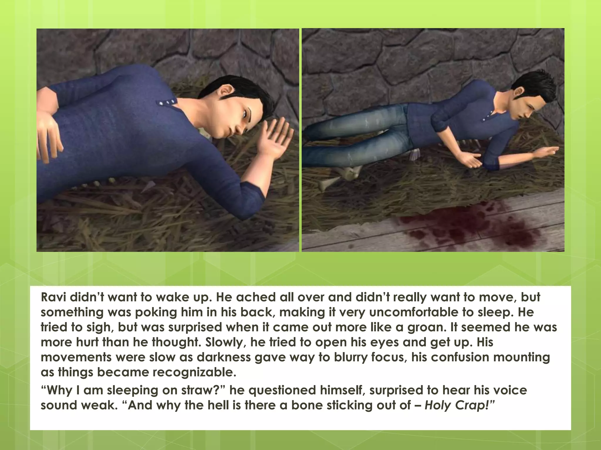 Ravi didn’t want to wake up. He ached all over and didn’t really want to move, but
something was poking him in his back, making it very uncomfortable to sleep. He
tried to sigh, but was surprised when it came out more like a groan. It seemed he was
more hurt than he thought. Slowly, he tried to open his eyes and get up. His
movements were slow as darkness gave way to blurry focus, his confusion mounting
as things became recognizable.
“Why I am sleeping on straw?” he questioned himself, surprised to hear his voice
sound weak. “And why the hell is there a bone sticking out of – Holy Crap!”
 